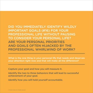 © Franklin Covey Co. All rights reserved.
DID YOU IMMEDIATELY IDENTIFY WILDLY
IMPORTANT GOALS (#16) FOR YOUR
PROFESSIONAL LIFE WITHOUT PAUSING
TO CONSIDER YOUR PERSONAL LIFE?
ARE YOUR PERSONAL PRIORITIES
AND GOALS OFTEN HIJACKED BY THE
PROFESSIONAL WHIRLWIND OF WORK?
What is the one thing in your personal life that needs and deserves
your attention right now and that will make all the difference?
Capture your goal and how you will measure it.
Identify the two to three behaviors that will lead to successful
achievement of your goal.
Identify how you will hold yourself accountable.
© Franklin Covey Co. All rights reserved.
 