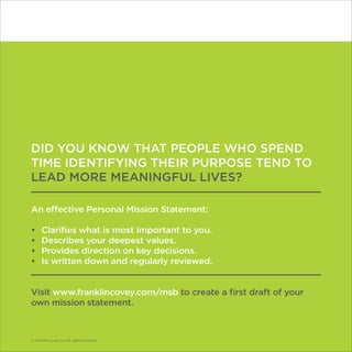 © Franklin Covey Co. All rights reserved.
DID YOU KNOW THAT PEOPLE WHO SPEND
TIME IDENTIFYING THEIR PURPOSE TEND TO
LEAD MORE MEANINGFUL LIVES?
An effective Personal Mission Statement:
•	 Clarifies what is most important to you.
•	 Describes your deepest values.
•	 Provides direction on key decisions.
•	 Is written down and regularly reviewed.
Visit www.franklincovey.com/msb to create a first draft of your
own mission statement.
© Franklin Covey Co. All rights reserved.
 