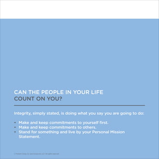 © Franklin Covey Co. All rights reserved.
CAN THE PEOPLE IN YOUR LIFE
COUNT ON YOU?
Integrity, simply stated, is doing what you say you are going to do:
•	 Make and keep commitments to yourself first.
•	 Make and keep commitments to others.
•	 Stand for something and live by your Personal Mission
Statement.
© Franklin Covey Co. and CoveyLink, LLC. All rights reserved.
 