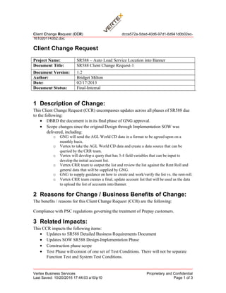 Client Change Request (CCR) dcca572a-5dad-40d6-97d1-6d941d0b02ec-
161020174352.doc
Client Change Request
Project Name: SR588 – Auto Load Service Location into Banner
Document Title: SR588 Client Change Request-1
Document Version: 1.2
Author: Bridget Milton
Date: 02/17/2013
Document Status: Final-Internal
1 Description of Change:
This Client Change Request (CCR) encompasses updates across all phases of SR588 due
to the following:
• DBRD the document is in its final phase of GNG approval.
• Scope changes since the original Design through Implementation SOW was
delivered, including:
o GNG will send the AGL World CD data in a format to be agreed upon on a
monthly basis.
o Vertex to take the AGL World CD data and create a data source that can be
queried by the CRR team.
o Vertex will develop a query that has 3-4 field variables that can be input to
develop the initial account list.
o Vertex CRR team to output the list and review the list against the Rent Roll and
general data that will be supplied by GNG.
o GNG to supply guidance on how to create and work/verify the list vs. the rent-roll.
o Vertex CRR team creates a final, update account list that will be used as the data
to upload the list of accounts into Banner.
2 Reasons for Change / Business Benefits of Change:
The benefits / reasons for this Client Change Request (CCR) are the following:
Compliance with PSC regulations governing the treatment of Prepay customers.
3 Related Impacts:
This CCR impacts the following items:
• Updates to SR588 Detailed Business Requirements Document
• Updates SOW SR588 Design-Implementation Phase
• Construction phase scope
• Test Phase will consist of one set of Test Conditions. There will not be separate
Function Test and System Test Conditions.
Vertex Business Services Proprietary and Confidential
Last Saved: 10/20/2016 17:44:03 a10/p10 Page 1 of 3
 