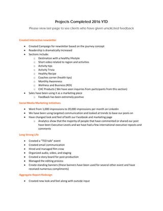 Projects Completed 2016 YTD
Please view last page to see clients who have given unsolicited feedback
Created Interactive newsletter
• Created Campaign for newsletter based on the journey concept
• Readership is dramatically increased
• Sections include:
o Destination with a healthy lifestyle
o Short video related to region and activities
o Activity tips
o Activity Trivia
o Healthy Recipe
o Coaches corner (health tips)
o Monthly Awareness
o Wellness and Business (ROI)
o CHC Products ( We have seen inquiries from participants from this section)
• Sales have been using it as a marketing piece
o Feedback has been extremely positive
Social Media Marketing initiatives
• Went from 1,000 impressions to 20,000 impressions per month on Linkedin
• We have been using targeted communication and looked at trends to base our posts on
• Have changed look and feel of both our Facebook and marketing page
o Analytics show that the majority of people that have commented or shared our post
have been Executive Levels and we have had a few international executive reposts and
comments
Long Strong Life
• Created a “TED talk” event
• Created email communication
• Hired and managed film crew
• Organized audio, video, and staging
• Created a story board for post-production
• Managed the editing process
• Create standing banners (these banners have been used for several other event and have
received numerous compliments)
Aggregate Report Redesign
• Created new look and feel along with outside input
 
