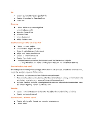 Flu
• Created four email templates specific for flu
• Created flu template for flu and wellness
• Flu stickers
Screening
• Created materials for screening event
• Screening Guide onsite
• Screening Guide offsite
• Incentive Guide
• Screen Guide email
• Screen Guide stickers
Health coaching event for City of Oak Park
• Created a 12 page booklet
• Slideshow back drop for the event
• Wrote all original content for the event
• Wrote script for the presentation
• Created an email for the event
• Created flyers for the event
• Coach practiced on what to say, what props to use, and over all body language
o City of Oak Park and broker said they loved the event and would like to do more
Information Area (wiki page)
Created a place where employees could get information on CHC products, procedures, sales questions,
marketing question, and general information.
• Marketing has uploaded information about their department
• Two emails have been sent out asking other departments to start sending us information, FAQ
etc. But we have yet to get a response from any other department
• We have asked the new sales reps to give us questions that they need answered and we are in
the process of getting answers to put in our wiki
Calendar
• Created a calendar to be sent to clients for the 2017 webinar and monthly awareness
• Created corresponding email
Activity Tracker / Nutrition Tracker
• Created sell sheets for the new and improved activity tracker
• Created emails
 