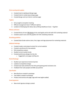 First round portal update
• Created Interim dashboard design page
• Created Interim market place design page
• Created design and icon Interim nutrition page
Tagline
• Set up tagline conception meeting
• Offered management team 7 different options
• Landed on Challenging the Status Quo of Rising Healthcare Costs – Together
Photos and icons
• Created library of over 300 photos to be used legally and at will with CHC marketing material
• Created custom icons and info graphics for CHC marketing materials
Branding guideline
• Created Style Guide outline colors, font, logos and logo placement for marketing materials
Website Redesign
• Created modern and original content for current website
• Created a wireframe for new website
• Did competitive analysis
• Studied current market trends
• Created preliminary designs for the site
o Suggested a one page scrolling site
Portal Redesign
• Studied user experience trends of portals
• Looked at competition design
• Created new look and feel for the CHC participating portal and demo site
• Feedback from sales people and AMs was positive
Sale Packet
• New Brochure created in prototype
• Two folders created in prototype
• Product and services one page, logo with new tagline added
Email signature
• New email signature design created
 