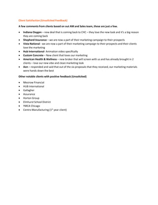 Client Satisfaction (Unsolicited Feedback)
A few comments from clients based on out AM and Sales team, these are just a few.
• Indiana Oxygen – new deal that is coming back to CHC – they love the new look and it’s a big reason
they are coming back
• Shepherd Insurance – we are now a part of their marketing campaign to their prospects
• Vista National - we are now a part of their marketing campaign to their prospects and their clients
love the marketing
• Hub International- Animation video specifically
• Custom Concrete – New client that loves our marketing
• American Health & Wellness – new broker that will screen with us and has already brought in 2
clients – love our new vibe and clean marketing look
• Aon – responded and said that out of the six proposals that they received, our marketing materials
were hands down the best
Other notable clients with positive feedback (Unsolicited)
• Mesirow Financial
• HUB International
• Gallagher
• Assurance
• Horton Group
• Elmhurst School District
• YMCA Chicago
• Centro Manufacturing (1st
year client)
 