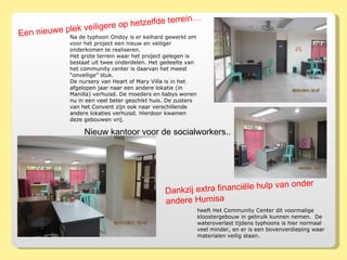 Na de typhoon Ondoy is er keihard gewerkt om voor het project een nieuw en veiliger onderkomen te realiseren.  Het grote terrein waar het project gelegen is bestaat uit twee onderdelen. Het gedeelte van het community center is daarvan het meest “onveilige” stuk. De nursery van Heart of Mary Villa is in het afgelopen jaar naar een andere lokatie (in Manilla) verhuisd. De moeders en babys wonen nu in een veel beter geschikt huis. De zusters van het Convent zijn ook naar verschillende andere lokaties verhuisd. Hierdoor kwamen deze gebouwen vrij. Nieuw kantoor voor de socialworkers.. Een nieuwe plek veiligere op hetzelfde terrein… heeft Het Community Center dit voormalige kloostergebouw in gebruik kunnen nemen.  De wateroverlast tijdens typhoons is hier normaal veel minder, en er is een bovenverdieping waar materialen veilig staan.  Dankzij extra financiële hulp van onder andere Humisa  