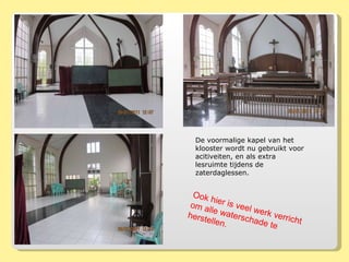 De voormalige kapel van het klooster wordt nu gebruikt voor acitiveiten, en als extra lesruimte tijdens de zaterdaglessen.  Ook hier is veel werk verricht om alle waterschade te herstellen. 