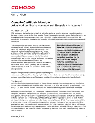 CCM_WP_091616	 1	
WHITE PAPER
Comodo Certificate Manager
Advanced certificate issuance and lifecycle management
Why SSL Certificates?
SSL certificates play a vital role in nearly all online transactions, ensuring a secure, trusted connection
between a given browser and a given website. Ensuring the safe transmission of data, login information, and
other key Internet-facilitated functionality, SSL certificates provide the foundation for online trust, and
provide the foundation for online banking, shopping and bill-paying that have become so ingrained into 21st
century life.
The foundation for SSL-based security is encryption, an
extremely reliable process when properly configured, but
which can suffer from dangerous vulnerabilities if not
effectively implemented or managed correctly. In fact,
business security is too often compromised by a lack of
automated certificate management tools. Attempts to
manually track and monitor multiple certificates from various
vendors will almost always result in error and
mismanagement, leading to missed renewals and expired
certificates, which, in turn, generally lead to insecure
connections, lack of trust, and a tarnished brand, among
other problems.
Effective enterprise certificate management protects against
data breaches, failed audits and costly unplanned downtime. Just one expired certificate can lead to major
outages, potentially costing tens of thousands of dollars to remediate, and damaging brand integrity.
Why Comodo?
Comodo Certificate Manager, developed in partnership with several Fortune 500 companies, consistently
and securely manages large volumes of digital certificates of all types and signature algorithms (SSL, ECC,
RSA); CCM is the solution to these common – and potentially extremely costly – enterprise challenges.
Created by the world leader in SSL Certificates, Comodo Certificate Manager is an industry-leading, fully
integrated automated enterprise solution designed to simplify digital certificate issuance and lifecycle
management. Through its advanced capabilities, CCM provides businesses the ability to self-administer,
instantly provision, and control all SSL certificates throughout their organization. Comodo leads the SSL
certificate industry as an originator of the Certificate Authority/Browser (CA/B) Forum, a consortium of CAs
and Internet browser providers that develop guidelines to govern the issuance and management of CAs.
Comodo has been a pioneer in certificate management since the founding of the CA/B Forum in 2005 and
issues more certificates than anyone else on earth, having surpassed Symantec (Verisign) in February, 2015,
and has widened its lead over their nearest competitor by over 10% since then, currently holding over 40%
of market share. Since installing the Comodo Certificate Manager
Comodo Certificate Manager is
a robust, centralized certificate
management solution designed
to provide enterprise clients
with a secure, reliable and
consistent structure for the
entire certificate lifespan,
featuring streamlined but
powerful tracking, management
and compliance functionality
for all of their SSL/PKI needs.
 