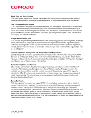 CCM_WP_091616	 3	
Quick, Easy and Cost-Effective
CCM offers scaled discounts on Comodo’s already low SSL certificate pricing, enabling quick, easy and
cost-effective fulfillment of multiple certificate requirements for distributed systems, email and devices.
Fast, Customer-Focused Rollout
CCM’s Software-as-a-Service (SaaS) architecture enables PKI management within hours. CCM significantly
reduces administrative obstacles and time delays. SSL certificates can be issued immediately through a
secure web console, thus enabling network servers, users, applications, objects and devices to be secured
quickly. CCM also automates the enrollment process for requesting and issuing SSL, client authentication,
code signing and S/MIME certificates.
Multiple Administrative Tiers
CCM provides 3 layers of delegated administration. This enables very granular user management, enabling a
master administrator to assign specific permissions to various personnel across the org chart. Business
sectors can be delegated in such a way that the certificate asset management of a particular department,
network, domain or subdomain can be assigned in whatever way is most beneficial to the organization, even
to a specific person.
Maximize Certificate Management with Minimal Resource Expenditure
Comodo safeguards businesses against the interruptions associated with manual CA management. CCM
discovers all certificates in the trust chain (root, intermediate and end-entity) and provides details of each
individual certificate including its issuing authority and expiration date. In addition, the “Important Messages”
panel displays any certificate or server vulnerabilities.
Automatic Installation and Renewal
CCM provides administrators the ability to manage and schedule automatic renewal and installation of
certificates. Administrators install an agent where the certificate is installed. This agent monitors the
certificate and at renewal time, generates a private key and certificate signing request. This request is
submitted to CCM. Once the domain is validated, the certificate is issued and the agent downloads and
installs it automatically. This set-and-forget functionality applies to all certificate types, including multi
domain and wildcard certificates*.
Device Certificates
While the majority of companies now support BYOD in the workplace, few have been able to effectively
manage the phenomenon, especially the need for so many new certificates, new security measures and
necessary network improvements. Additional concerns are time to implementation and the costs of
monitoring many devices. With the introduction of Comodo Mobile Certificates (CMCs), enterprises can now
authenticate users requiring access to internal networks from smartphones and tablets. CMCs offer the
fastest, most secure method for securing BYOD connectivity without the cost and complexity of installing
agent software on employee mobile devices. CCM also provides an API to access and use CCM as a Simple
Certificate Enrollment Protocol (SCEP) server. *
 