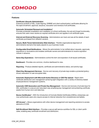 CCM_WP_091616	 4	
Features
Certificate Lifecycle Administration
Extensive portfolio of SSL, Code-Signing, S/MIME and client authentication certificates allowing for
the rapid enrollment, approval, issuance, revocation and renewal of all certificates.
Automatic Scheduled Renewal and Installation*
Provides scheduled revalidation and installation of critical certificates; this set-and-forget functionality
ensures that users never receive an expired certificate error and applies to all certificate types.
Internal and External Discovery Scanning - Administrators can track and see all the details of each
certificate purchased from different vendors.
Secure, Multi-Tiered Administrative Web Interface - Flexible organizational alignment of
administrative domains that easily adjusts to your business model.
Configurable Email Notifications - Allows the administrator to be notified about requests, approvals,
expirations or revocations and enables certificate owners and administrators to receive expiration
notices in advance.
Same-Day Expirations - Administrators control the term and expiration of all issued certificates.
Dashboard - Provides one common, intuitive dashboard to view.
Reporting - Produce detailed reports, certificate and administrative status, and activity logs.
Client Key Management Services - Escrow and recovery of private keys enable a protected (policy-
driven) restoration of user encrypted data.
Automatic Deployment with Microsoft Active Directory or CSV File Upload - Rapid client
certificate distribution and management achieving tight integration with a variety of directory-based
employee/device management systems.
Automatic CSR Generation and Private Key Management - Escrow and recovery of private keys for
SSL certificates in a secure and redundant way simplifying key management and protecting certificate
assets from human error and data loss.
Device Certificates* - With the introduction of Comodo Mobile Certificates (CMCs), enterprises can
now authenticate users who require access to internal networks from smartphones and tablets.
API Access* – Allows organizations with other device management and reporting solutions to access
elements of CCM.
Self-Enrollment Web Interface – Provides a secure self-service workflow for SSL or client certifi-
cates, enabling easy certificate enrollment and distribution.
 