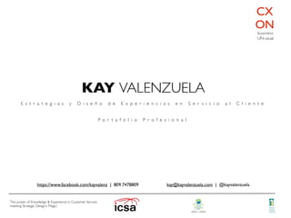 KAY VALENZUELA
E s t r a t e g i a s y D i s e ñ o d e E x p e r i e n c i a s e n S e r v i c i o a l C l i e n t e
P o r t a f o l i o P r o f e s i o n a l
CX
ON
The power of Knowledge & Experience in Customer Service
meeting Strategic Design’s Magic!
business
UN-usual
kay@kayvalenzuela.com | @kayvalenzuelahttps://www.facebook.com/kayvalenz | 809.7478809
 