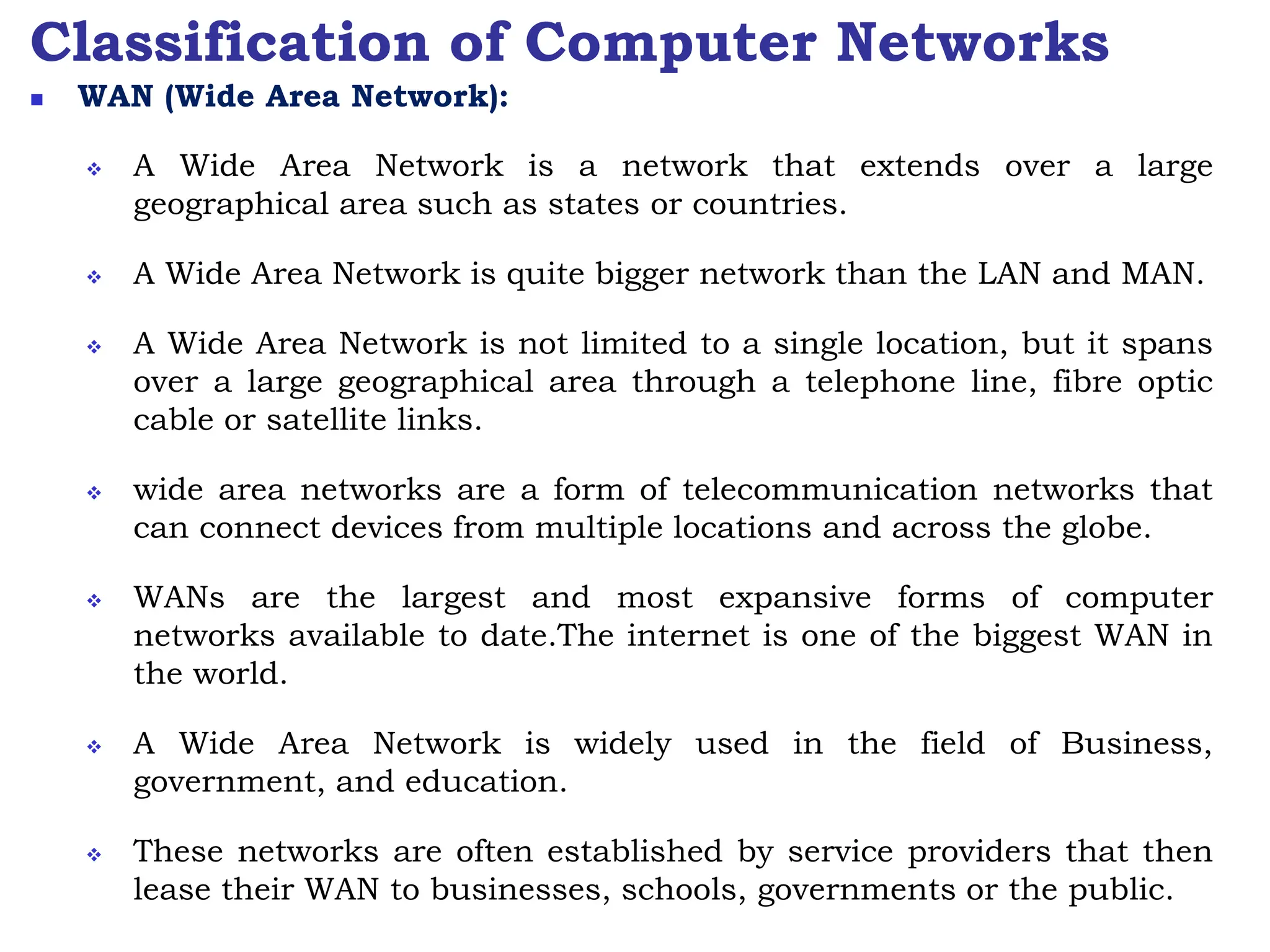 Classification of Computer Networks
 WAN (Wide Area Network):
 A Wide Area Network is a network that extends over a large
geographical area such as states or countries.
 A Wide Area Network is quite bigger network than the LAN and MAN.
 A Wide Area Network is not limited to a single location, but it spans
over a large geographical area through a telephone line, fibre optic
cable or satellite links.
 wide area networks are a form of telecommunication networks that
can connect devices from multiple locations and across the globe.
 WANs are the largest and most expansive forms of computer
networks available to date.The internet is one of the biggest WAN in
the world.
 A Wide Area Network is widely used in the field of Business,
government, and education.
 These networks are often established by service providers that then
lease their WAN to businesses, schools, governments or the public.
 
