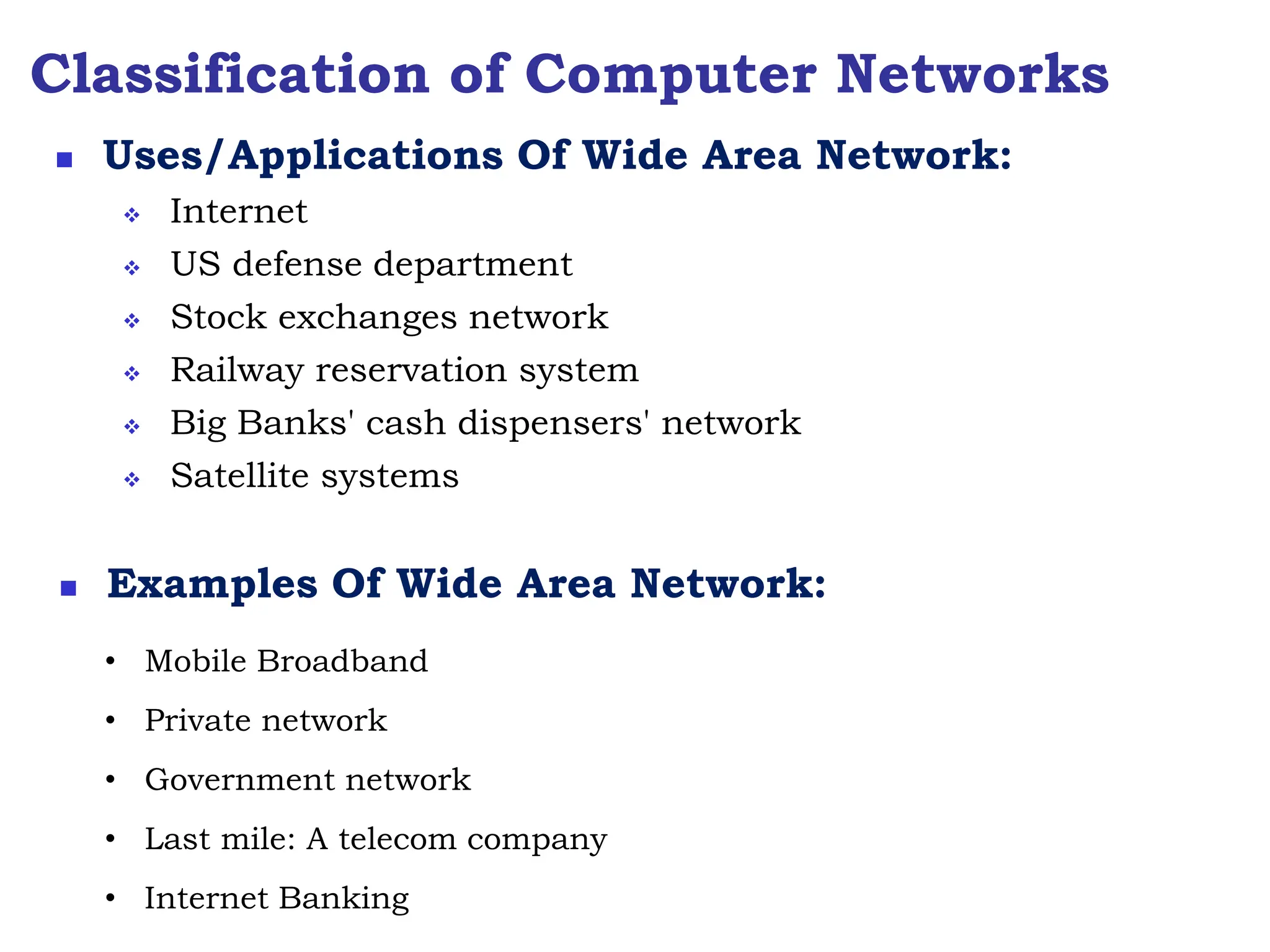 Classification of Computer Networks
 Internet
 US defense department
 Stock exchanges network
 Railway reservation system
 Big Banks' cash dispensers' network
 Satellite systems
 Uses/Applications Of Wide Area Network:
 Examples Of Wide Area Network:
• Mobile Broadband
• Private network
• Government network
• Last mile: A telecom company
• Internet Banking
 