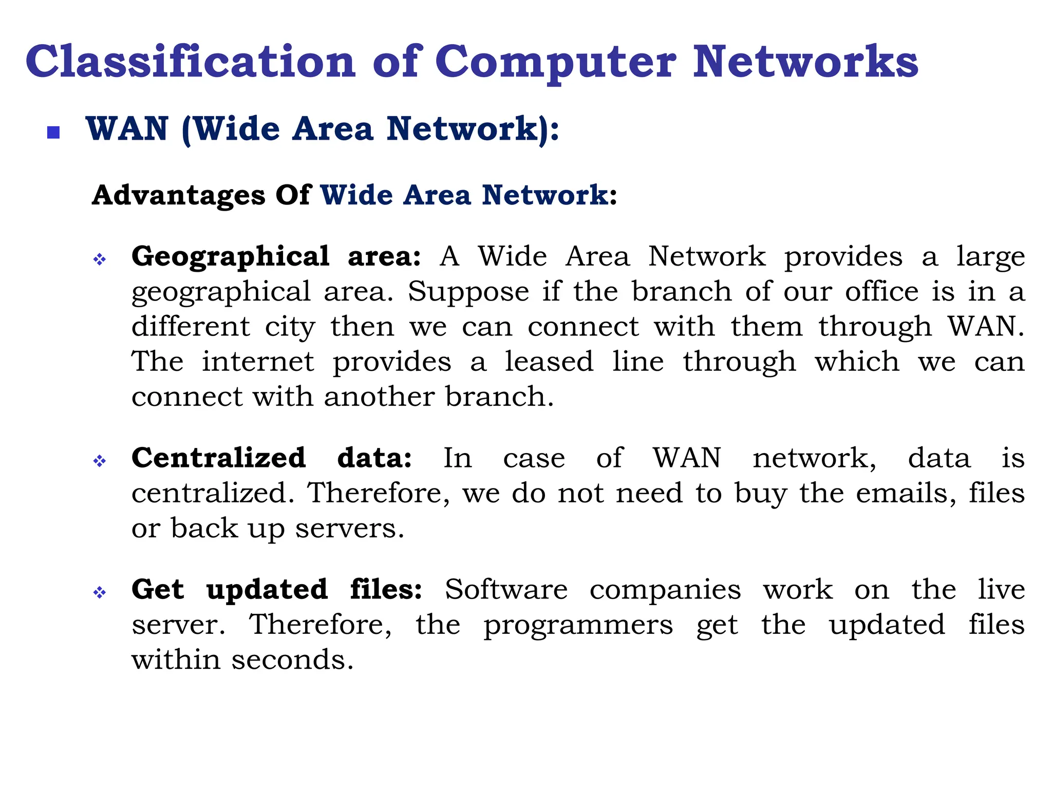 Classification of Computer Networks
Advantages Of Wide Area Network:
 Geographical area: A Wide Area Network provides a large
geographical area. Suppose if the branch of our office is in a
different city then we can connect with them through WAN.
The internet provides a leased line through which we can
connect with another branch.
 Centralized data: In case of WAN network, data is
centralized. Therefore, we do not need to buy the emails, files
or back up servers.
 Get updated files: Software companies work on the live
server. Therefore, the programmers get the updated files
within seconds.
 WAN (Wide Area Network):
 
