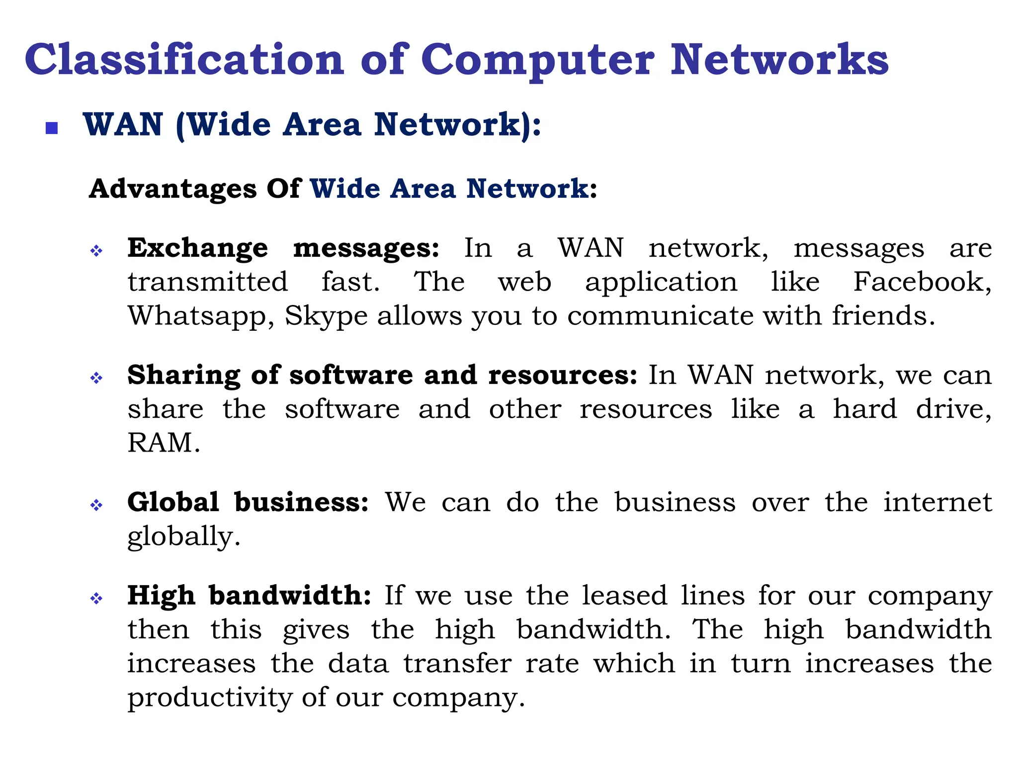 Classification of Computer Networks
Advantages Of Wide Area Network:
 Exchange messages: In a WAN network, messages are
transmitted fast. The web application like Facebook,
Whatsapp, Skype allows you to communicate with friends.
 Sharing of software and resources: In WAN network, we can
share the software and other resources like a hard drive,
RAM.
 Global business: We can do the business over the internet
globally.
 High bandwidth: If we use the leased lines for our company
then this gives the high bandwidth. The high bandwidth
increases the data transfer rate which in turn increases the
productivity of our company.
 WAN (Wide Area Network):
 