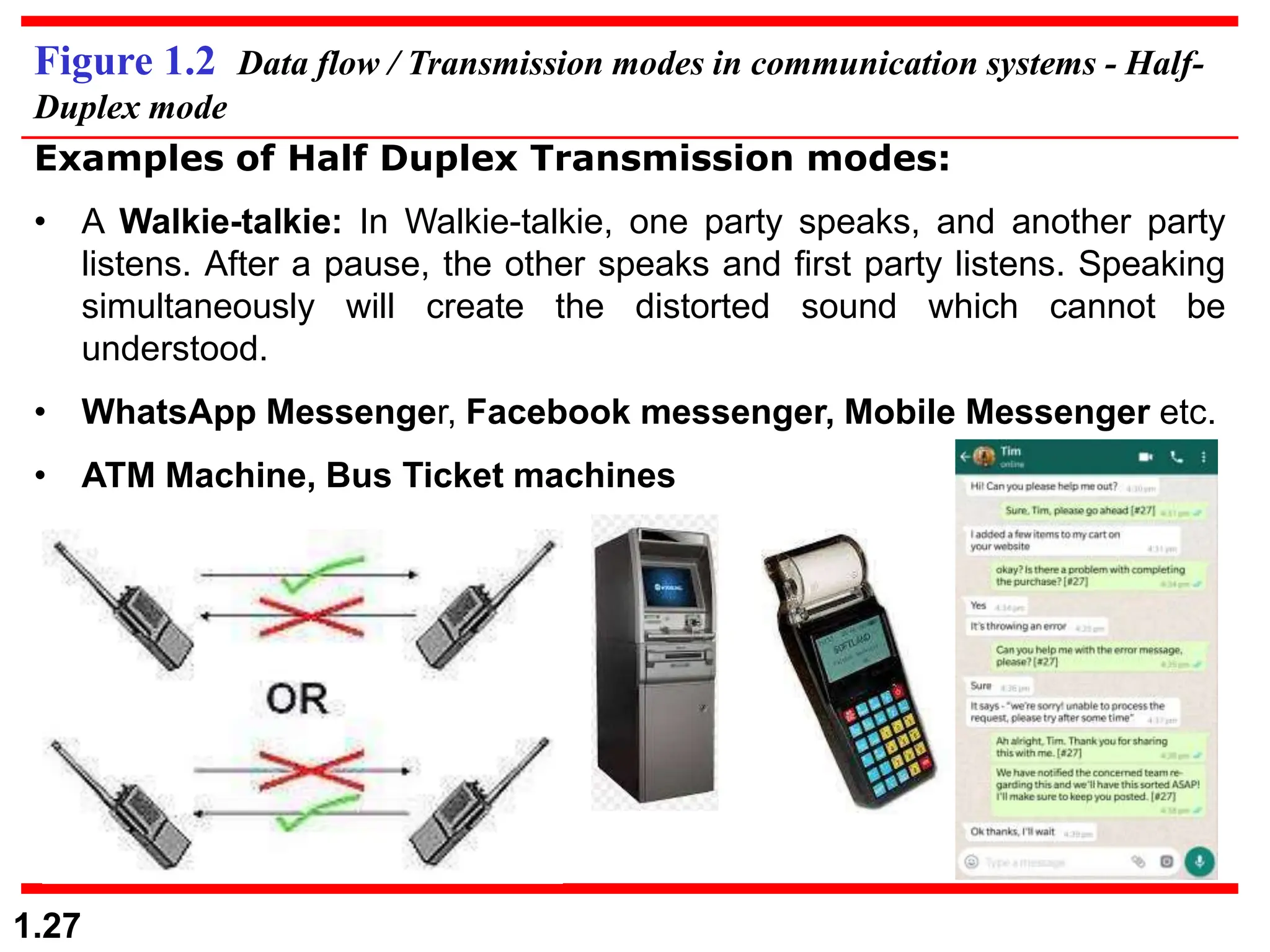 1.27
Figure 1.2 Data flow / Transmission modes in communication systems - Half-
Duplex mode
Examples of Half Duplex Transmission modes:
• A Walkie-talkie: In Walkie-talkie, one party speaks, and another party
listens. After a pause, the other speaks and first party listens. Speaking
simultaneously will create the distorted sound which cannot be
understood.
• WhatsApp Messenger, Facebook messenger, Mobile Messenger etc.
• ATM Machine, Bus Ticket machines
 