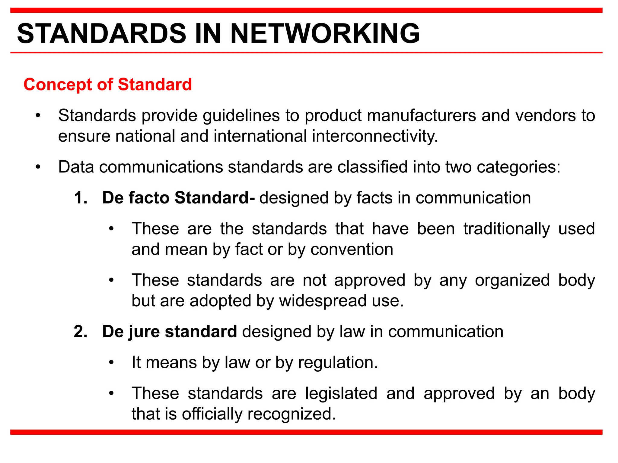 STANDARDS IN NETWORKING
Concept of Standard
• Standards provide guidelines to product manufacturers and vendors to
ensure national and international interconnectivity.
• Data communications standards are classified into two categories:
1. De facto Standard- designed by facts in communication
• These are the standards that have been traditionally used
and mean by fact or by convention
• These standards are not approved by any organized body
but are adopted by widespread use.
2. De jure standard designed by law in communication
• It means by law or by regulation.
• These standards are legislated and approved by an body
that is officially recognized.
 