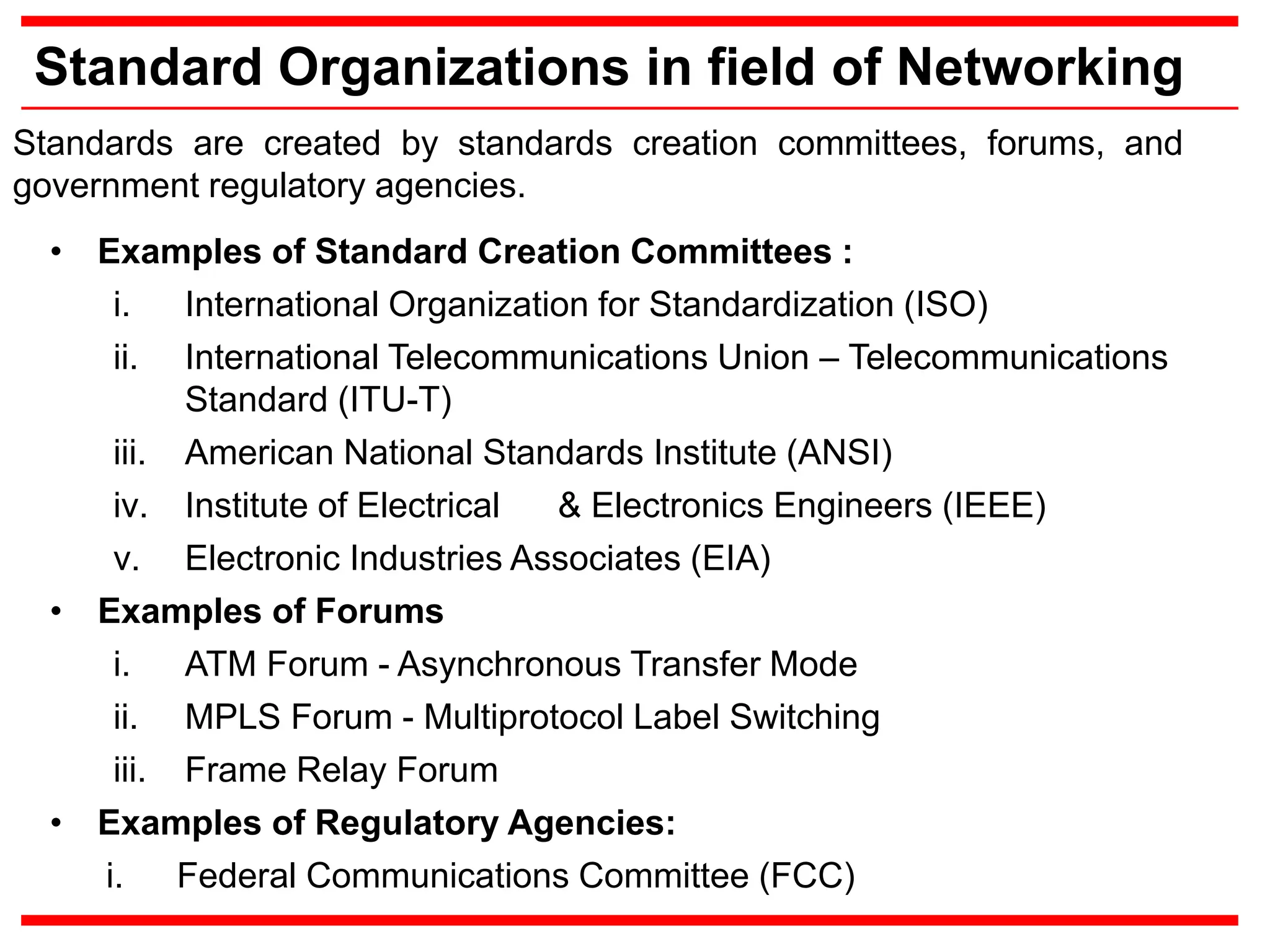 Standard Organizations in field of Networking
Standards are created by standards creation committees, forums, and
government regulatory agencies.
• Examples of Standard Creation Committees :
i. International Organization for Standardization (ISO)
ii. International Telecommunications Union – Telecommunications
Standard (ITU-T)
iii. American National Standards Institute (ANSI)
iv. Institute of Electrical & Electronics Engineers (IEEE)
v. Electronic Industries Associates (EIA)
• Examples of Forums
i. ATM Forum - Asynchronous Transfer Mode
ii. MPLS Forum - Multiprotocol Label Switching
iii. Frame Relay Forum
• Examples of Regulatory Agencies:
i. Federal Communications Committee (FCC)
 
