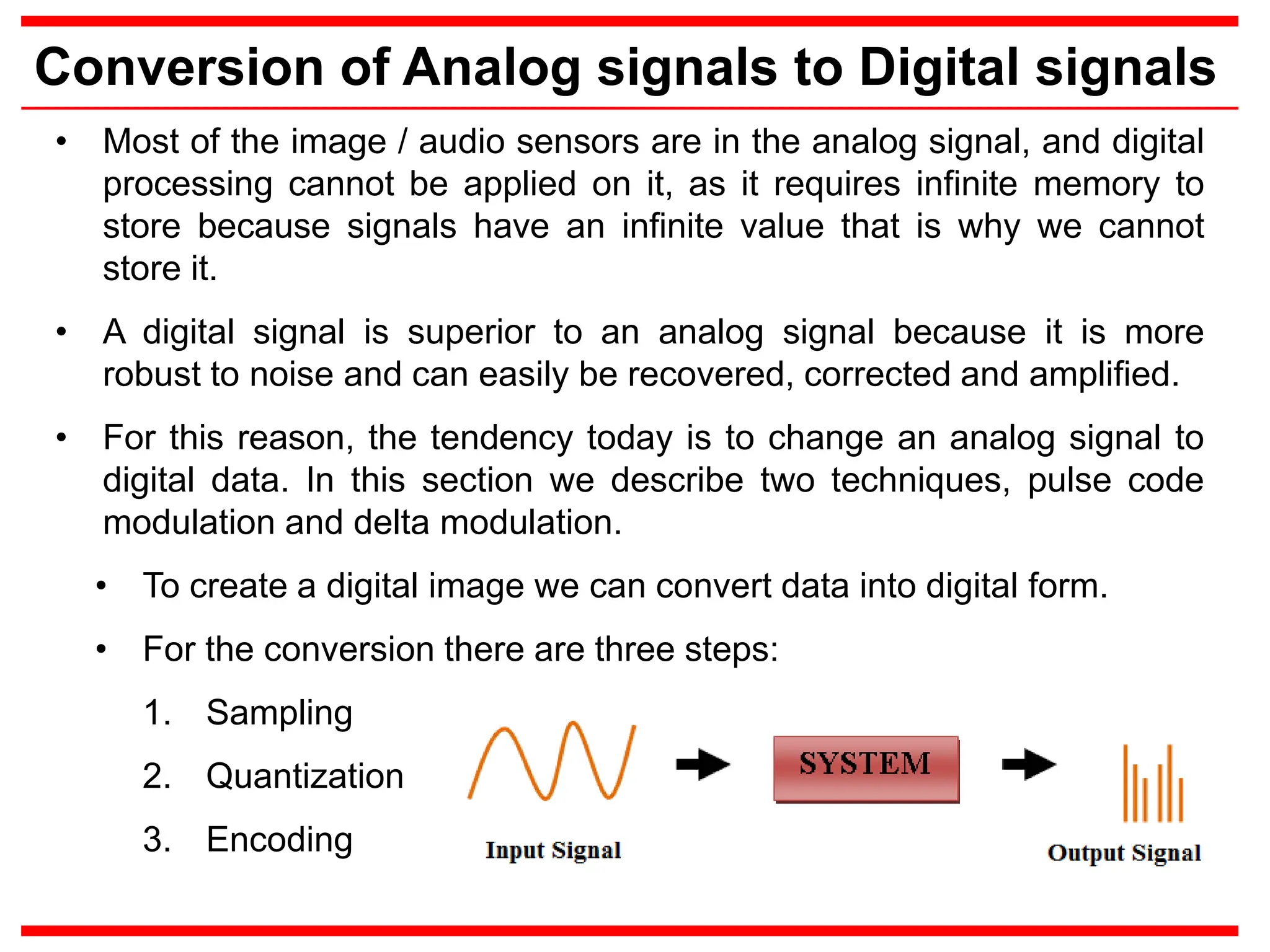 Conversion of Analog signals to Digital signals
• Most of the image / audio sensors are in the analog signal, and digital
processing cannot be applied on it, as it requires infinite memory to
store because signals have an infinite value that is why we cannot
store it.
• A digital signal is superior to an analog signal because it is more
robust to noise and can easily be recovered, corrected and amplified.
• For this reason, the tendency today is to change an analog signal to
digital data. In this section we describe two techniques, pulse code
modulation and delta modulation.
• To create a digital image we can convert data into digital form.
• For the conversion there are three steps:
1. Sampling
2. Quantization
3. Encoding
 