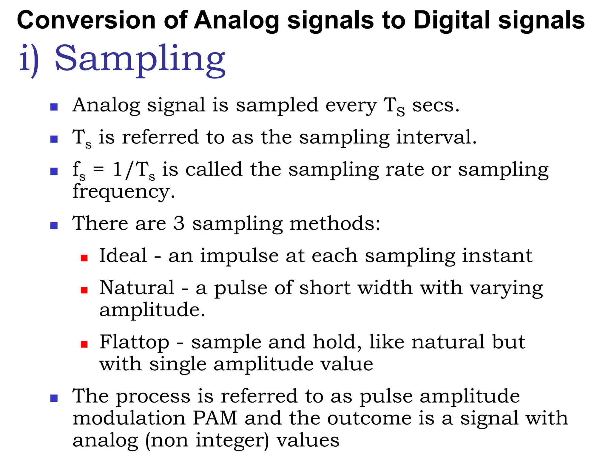 i) Sampling
 Analog signal is sampled every TS secs.
 Ts is referred to as the sampling interval.
 fs = 1/Ts is called the sampling rate or sampling
frequency.
 There are 3 sampling methods:
 Ideal - an impulse at each sampling instant
 Natural - a pulse of short width with varying
amplitude.
 Flattop - sample and hold, like natural but
with single amplitude value
 The process is referred to as pulse amplitude
modulation PAM and the outcome is a signal with
analog (non integer) values
Conversion of Analog signals to Digital signals
 