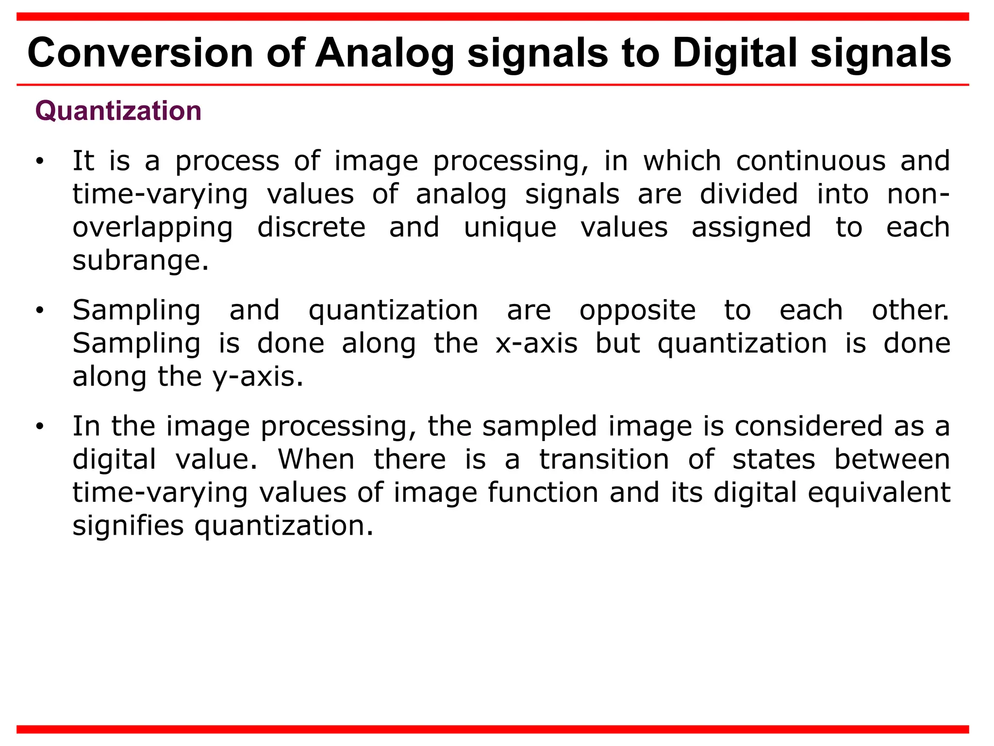 Conversion of Analog signals to Digital signals
Quantization
• It is a process of image processing, in which continuous and
time-varying values of analog signals are divided into non-
overlapping discrete and unique values assigned to each
subrange.
• Sampling and quantization are opposite to each other.
Sampling is done along the x-axis but quantization is done
along the y-axis.
• In the image processing, the sampled image is considered as a
digital value. When there is a transition of states between
time-varying values of image function and its digital equivalent
signifies quantization.
 