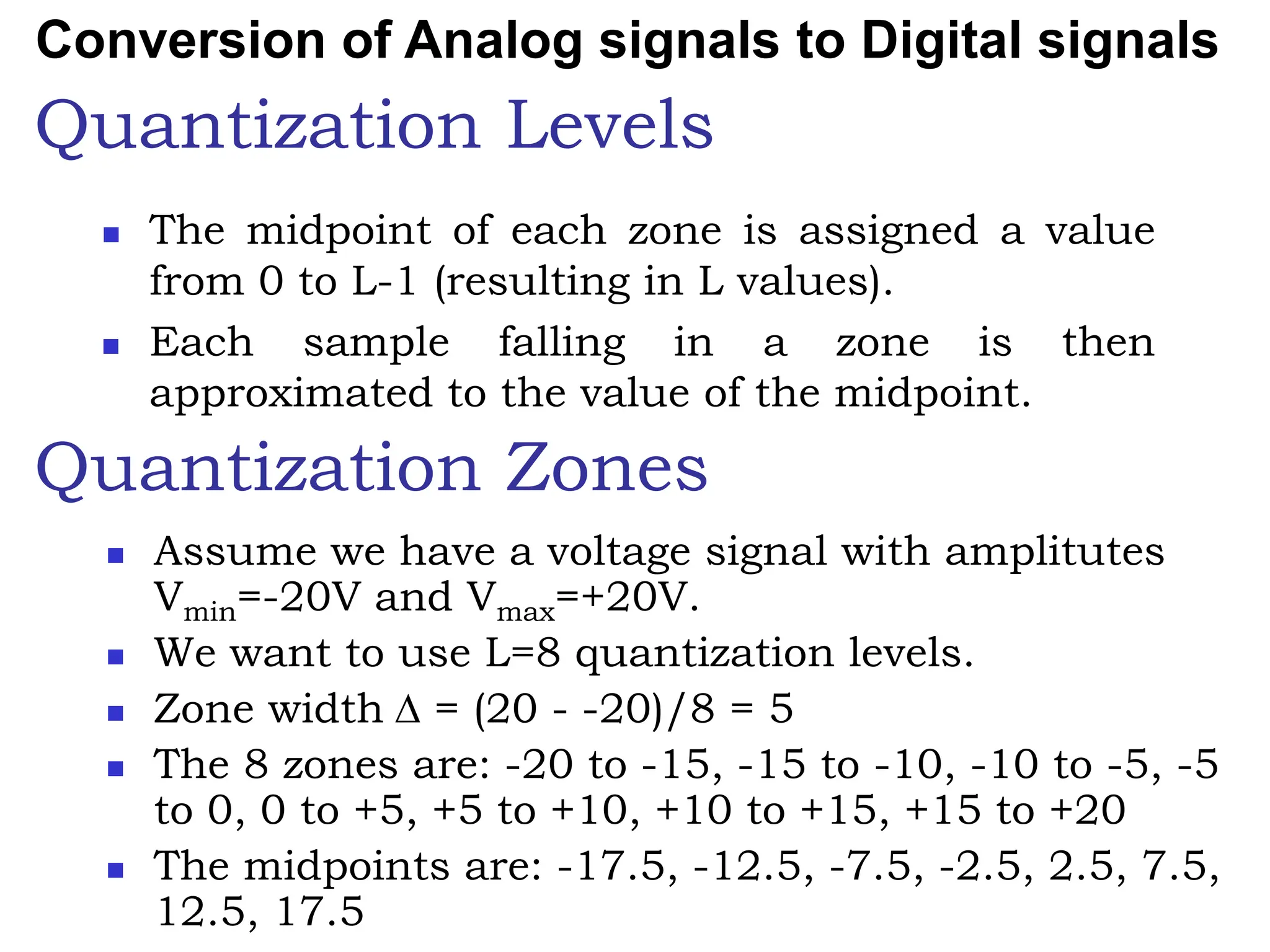 Quantization Levels
 The midpoint of each zone is assigned a value
from 0 to L-1 (resulting in L values).
 Each sample falling in a zone is then
approximated to the value of the midpoint.
Quantization Zones
 Assume we have a voltage signal with amplitutes
Vmin=-20V and Vmax=+20V.
 We want to use L=8 quantization levels.
 Zone width = (20 - -20)/8 = 5
 The 8 zones are: -20 to -15, -15 to -10, -10 to -5, -5
to 0, 0 to +5, +5 to +10, +10 to +15, +15 to +20
 The midpoints are: -17.5, -12.5, -7.5, -2.5, 2.5, 7.5,
12.5, 17.5
Conversion of Analog signals to Digital signals
 