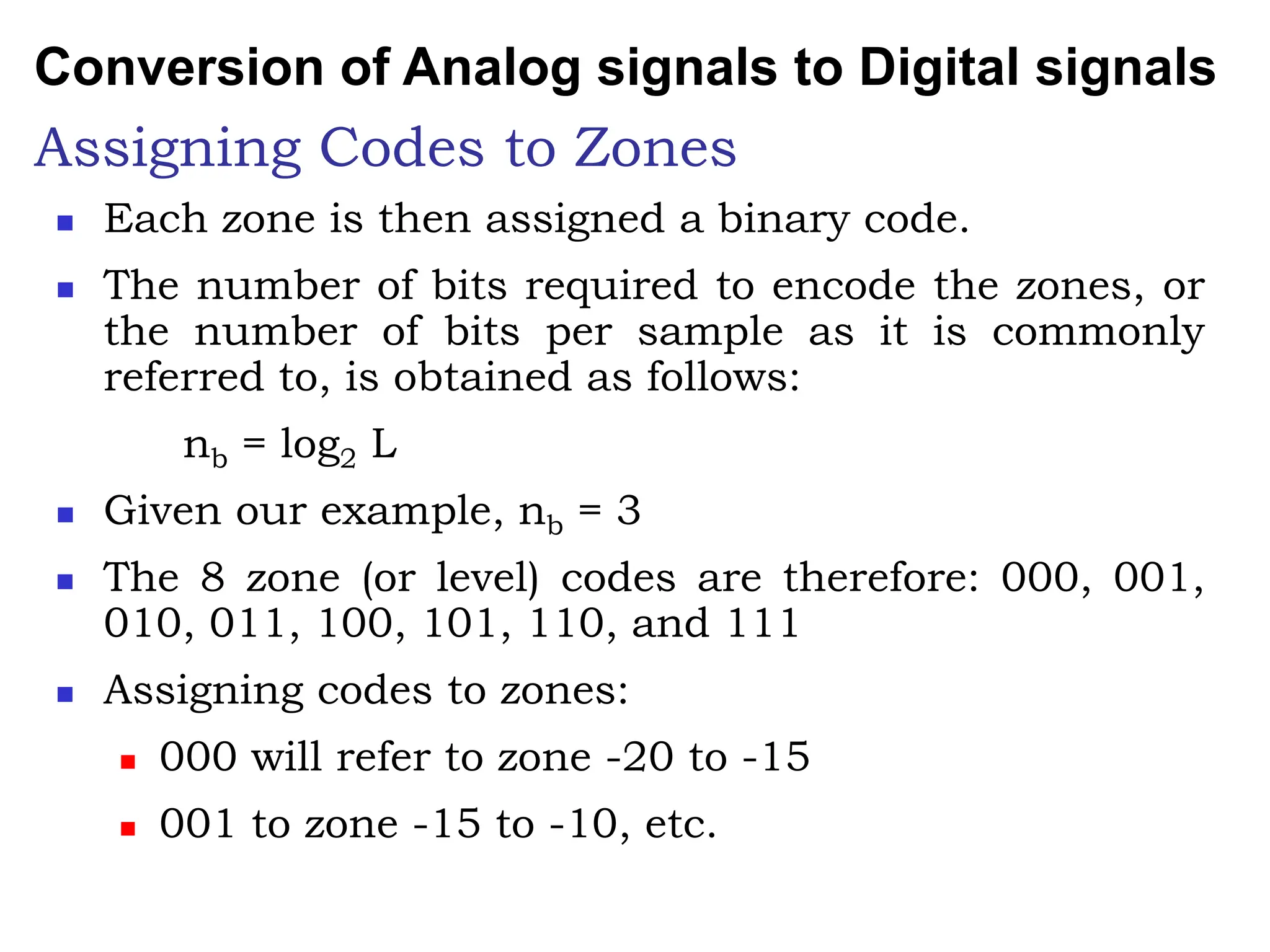 Assigning Codes to Zones
 Each zone is then assigned a binary code.
 The number of bits required to encode the zones, or
the number of bits per sample as it is commonly
referred to, is obtained as follows:
nb = log2 L
 Given our example, nb = 3
 The 8 zone (or level) codes are therefore: 000, 001,
010, 011, 100, 101, 110, and 111
 Assigning codes to zones:
 000 will refer to zone -20 to -15
 001 to zone -15 to -10, etc.
Conversion of Analog signals to Digital signals
 