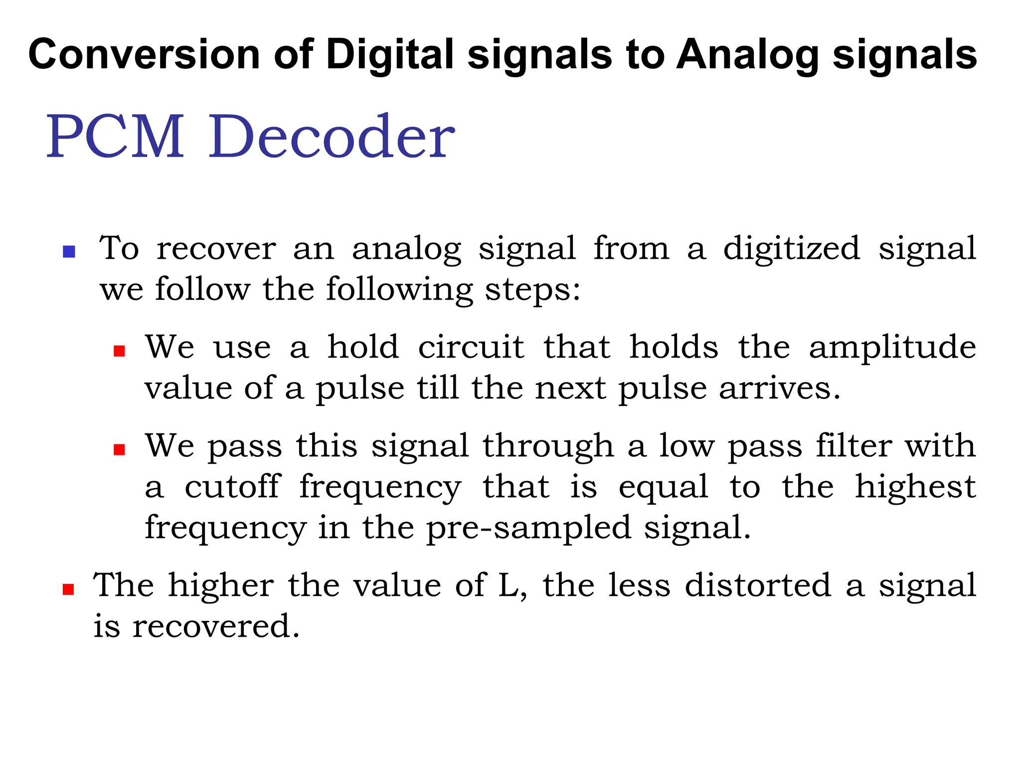 PCM Decoder
 To recover an analog signal from a digitized signal
we follow the following steps:
 We use a hold circuit that holds the amplitude
value of a pulse till the next pulse arrives.
 We pass this signal through a low pass filter with
a cutoff frequency that is equal to the highest
frequency in the pre-sampled signal.
 The higher the value of L, the less distorted a signal
is recovered.
Conversion of Digital signals to Analog signals
 