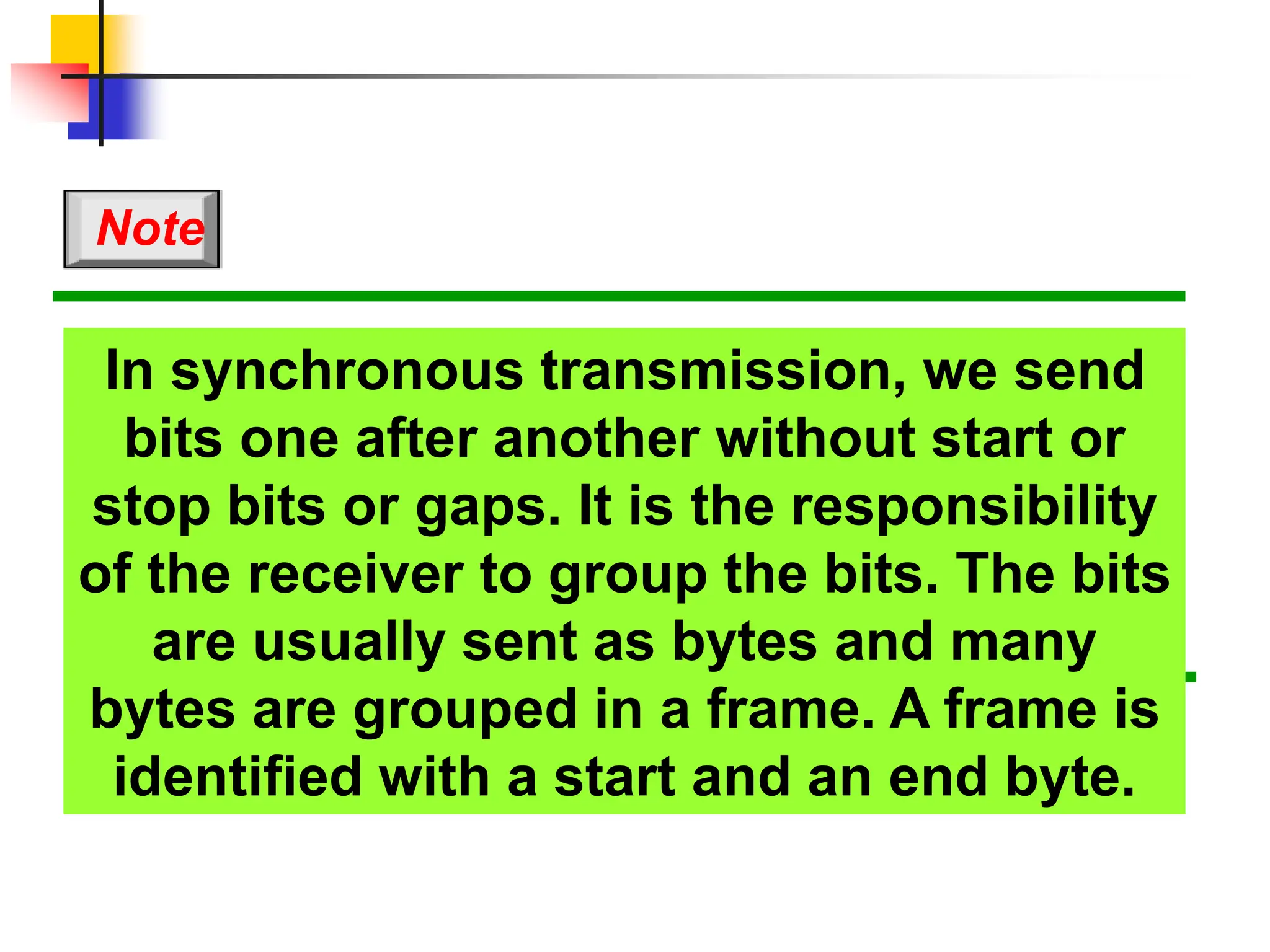 In synchronous transmission, we send
bits one after another without start or
stop bits or gaps. It is the responsibility
of the receiver to group the bits. The bits
are usually sent as bytes and many
bytes are grouped in a frame. A frame is
identified with a start and an end byte.
Note
 
