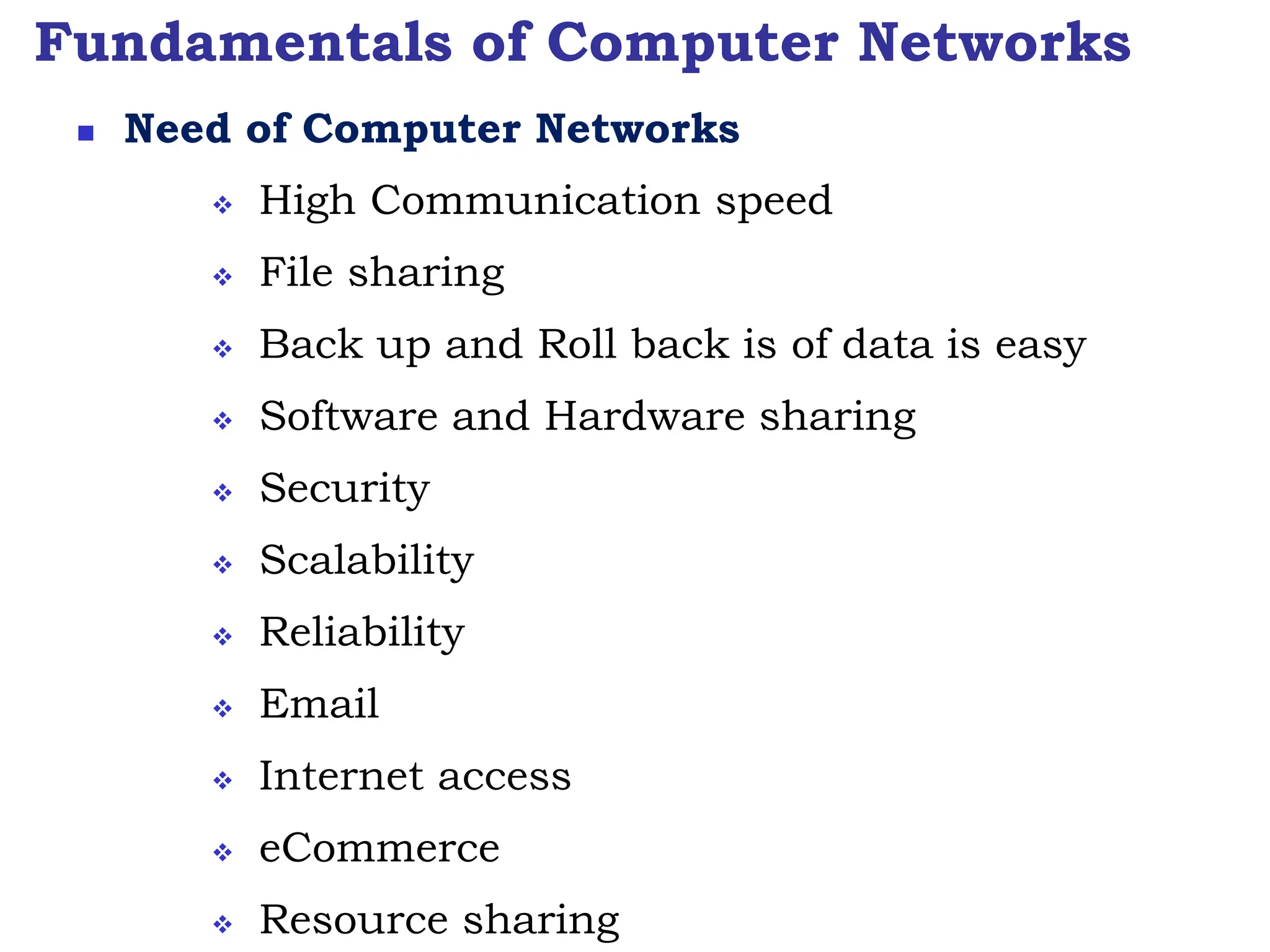 Fundamentals of Computer Networks
 Need of Computer Networks
 High Communication speed
 File sharing
 Back up and Roll back is of data is easy
 Software and Hardware sharing
 Security
 Scalability
 Reliability
 Email
 Internet access
 eCommerce
 Resource sharing
 