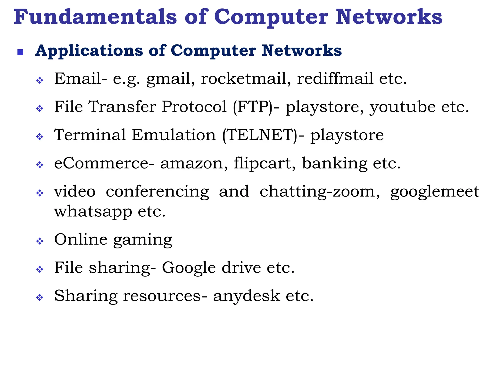 Fundamentals of Computer Networks
 Applications of Computer Networks
 Email- e.g. gmail, rocketmail, rediffmail etc.
 File Transfer Protocol (FTP)- playstore, youtube etc.
 Terminal Emulation (TELNET)- playstore
 eCommerce- amazon, flipcart, banking etc.
 video conferencing and chatting-zoom, googlemeet
whatsapp etc.
 Online gaming
 File sharing- Google drive etc.
 Sharing resources- anydesk etc.
 
