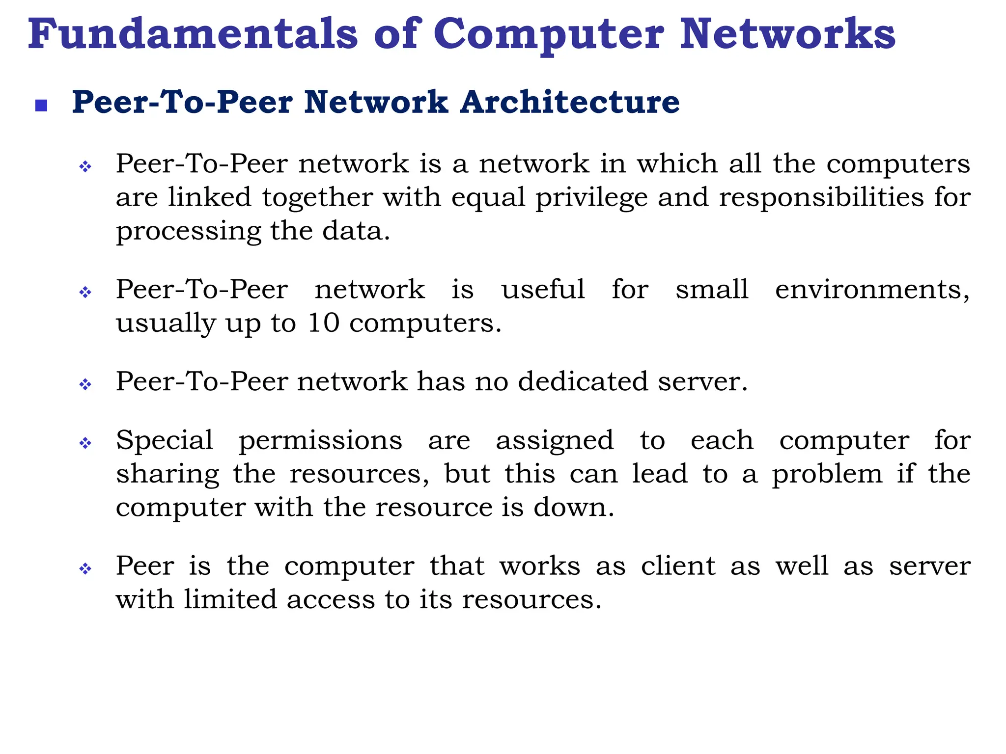 Fundamentals of Computer Networks
 Peer-To-Peer Network Architecture
 Peer-To-Peer network is a network in which all the computers
are linked together with equal privilege and responsibilities for
processing the data.
 Peer-To-Peer network is useful for small environments,
usually up to 10 computers.
 Peer-To-Peer network has no dedicated server.
 Special permissions are assigned to each computer for
sharing the resources, but this can lead to a problem if the
computer with the resource is down.
 Peer is the computer that works as client as well as server
with limited access to its resources.
 