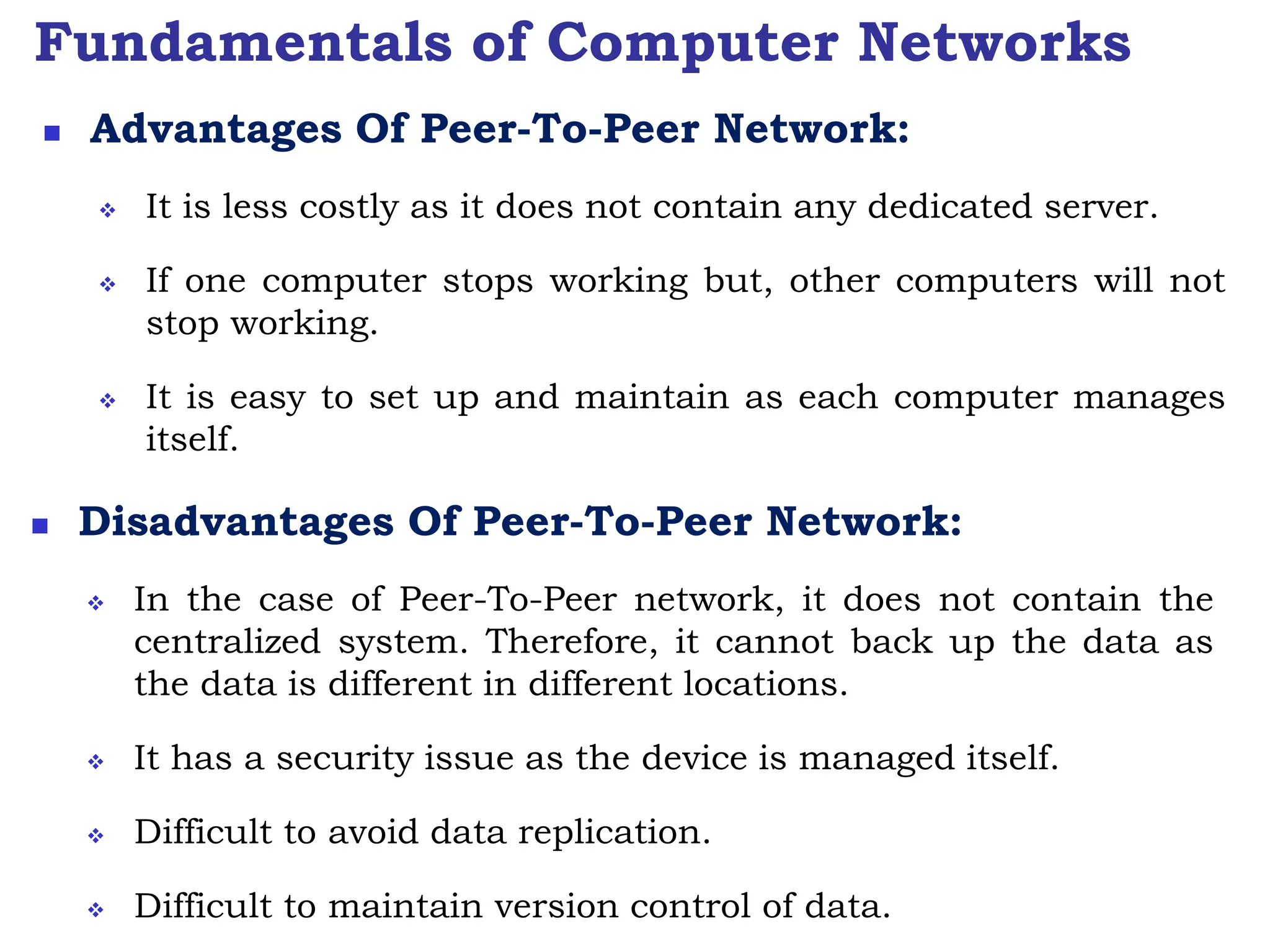 Fundamentals of Computer Networks
 Advantages Of Peer-To-Peer Network:
 It is less costly as it does not contain any dedicated server.
 If one computer stops working but, other computers will not
stop working.
 It is easy to set up and maintain as each computer manages
itself.
 Disadvantages Of Peer-To-Peer Network:
 In the case of Peer-To-Peer network, it does not contain the
centralized system. Therefore, it cannot back up the data as
the data is different in different locations.
 It has a security issue as the device is managed itself.
 Difficult to avoid data replication.
 Difficult to maintain version control of data.
 