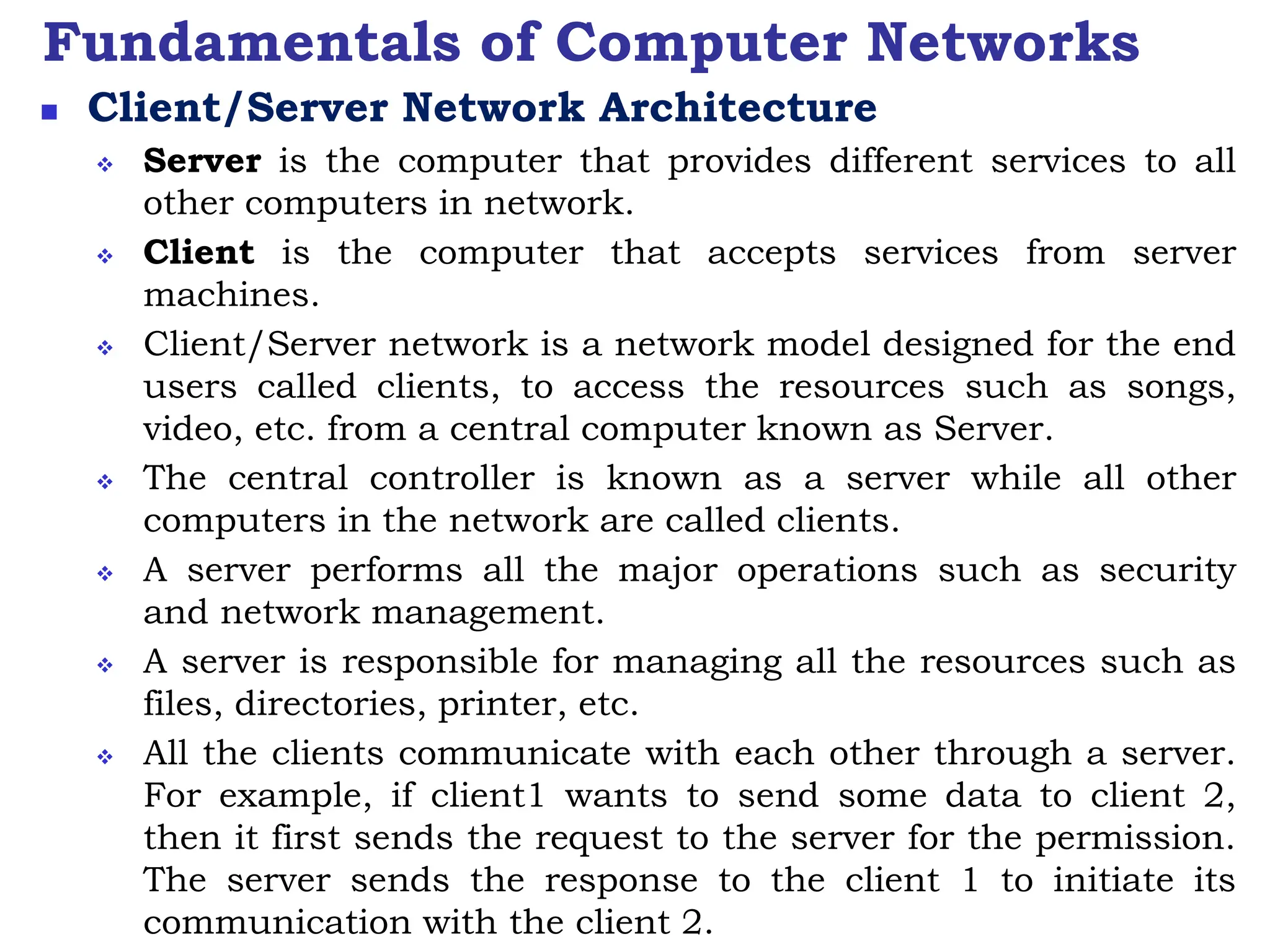 Fundamentals of Computer Networks
 Client/Server Network Architecture
 Server is the computer that provides different services to all
other computers in network.
 Client is the computer that accepts services from server
machines.
 Client/Server network is a network model designed for the end
users called clients, to access the resources such as songs,
video, etc. from a central computer known as Server.
 The central controller is known as a server while all other
computers in the network are called clients.
 A server performs all the major operations such as security
and network management.
 A server is responsible for managing all the resources such as
files, directories, printer, etc.
 All the clients communicate with each other through a server.
For example, if client1 wants to send some data to client 2,
then it first sends the request to the server for the permission.
The server sends the response to the client 1 to initiate its
communication with the client 2.
 
