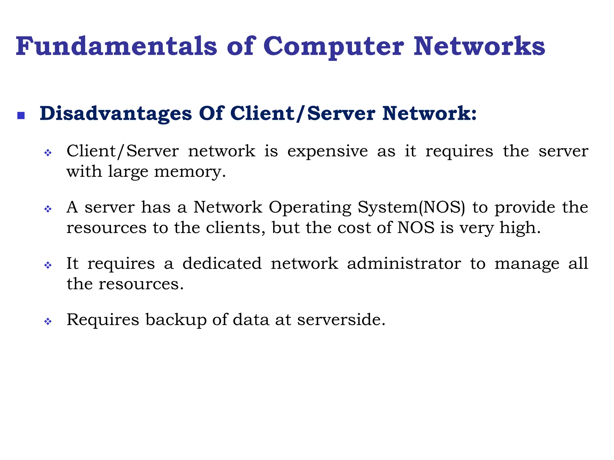 Fundamentals of Computer Networks
 Disadvantages Of Client/Server Network:
 Client/Server network is expensive as it requires the server
with large memory.
 A server has a Network Operating System(NOS) to provide the
resources to the clients, but the cost of NOS is very high.
 It requires a dedicated network administrator to manage all
the resources.
 Requires backup of data at serverside.
 