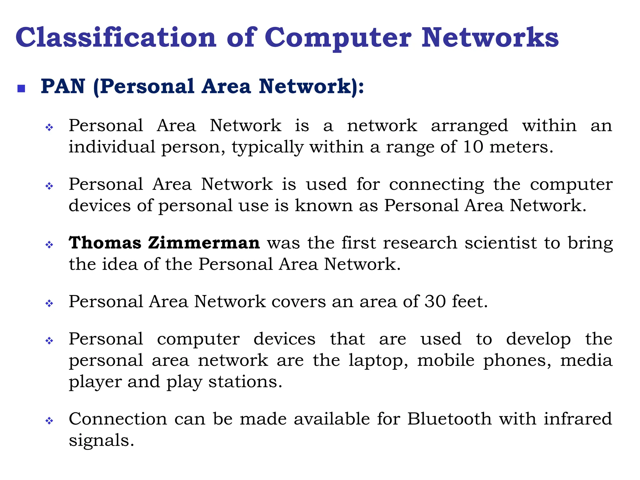Classification of Computer Networks
 PAN (Personal Area Network):
 Personal Area Network is a network arranged within an
individual person, typically within a range of 10 meters.
 Personal Area Network is used for connecting the computer
devices of personal use is known as Personal Area Network.
 Thomas Zimmerman was the first research scientist to bring
the idea of the Personal Area Network.
 Personal Area Network covers an area of 30 feet.
 Personal computer devices that are used to develop the
personal area network are the laptop, mobile phones, media
player and play stations.
 Connection can be made available for Bluetooth with infrared
signals.
 