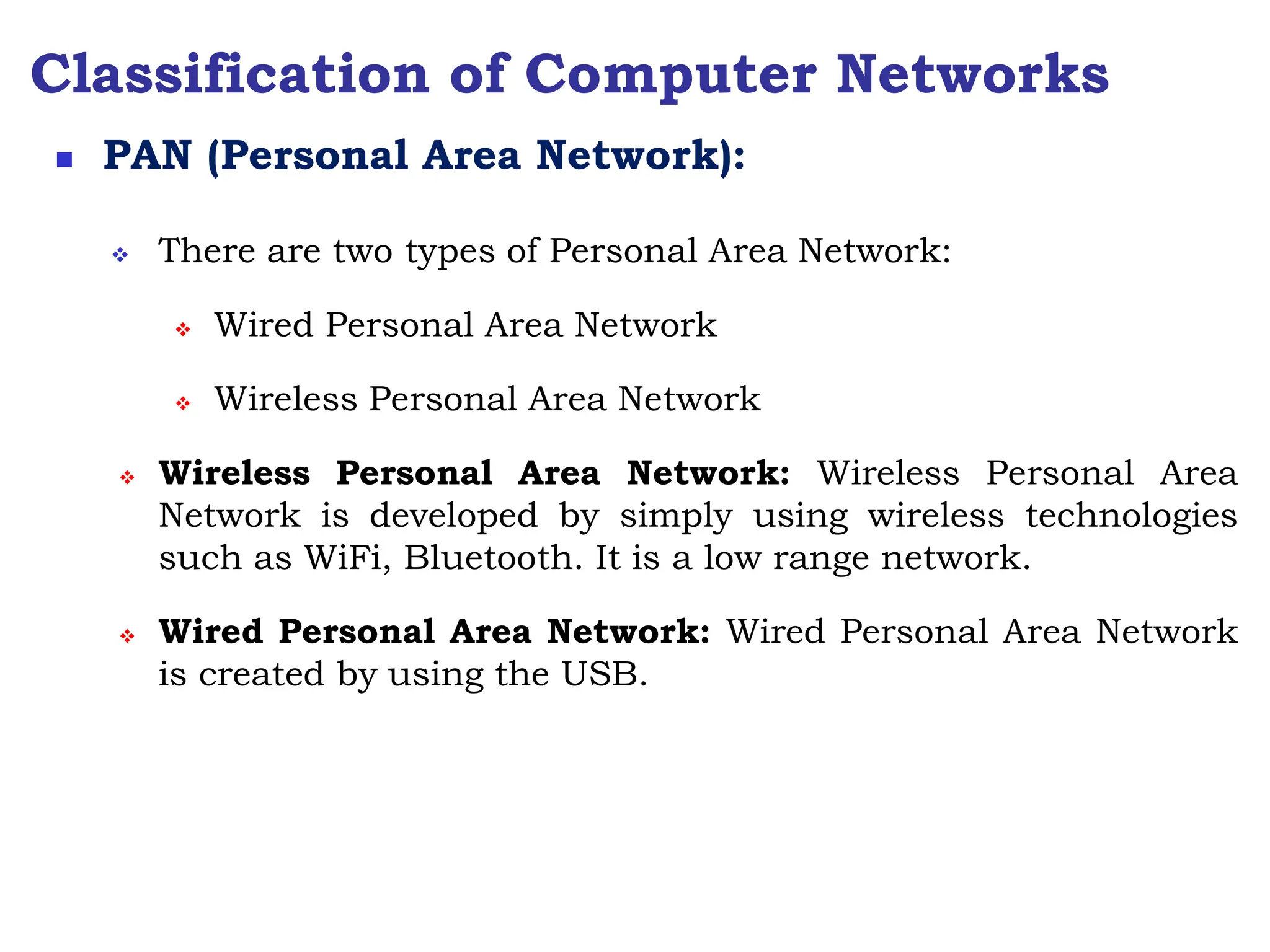 Classification of Computer Networks
 There are two types of Personal Area Network:
 Wired Personal Area Network
 Wireless Personal Area Network
 Wireless Personal Area Network: Wireless Personal Area
Network is developed by simply using wireless technologies
such as WiFi, Bluetooth. It is a low range network.
 Wired Personal Area Network: Wired Personal Area Network
is created by using the USB.
 PAN (Personal Area Network):
 