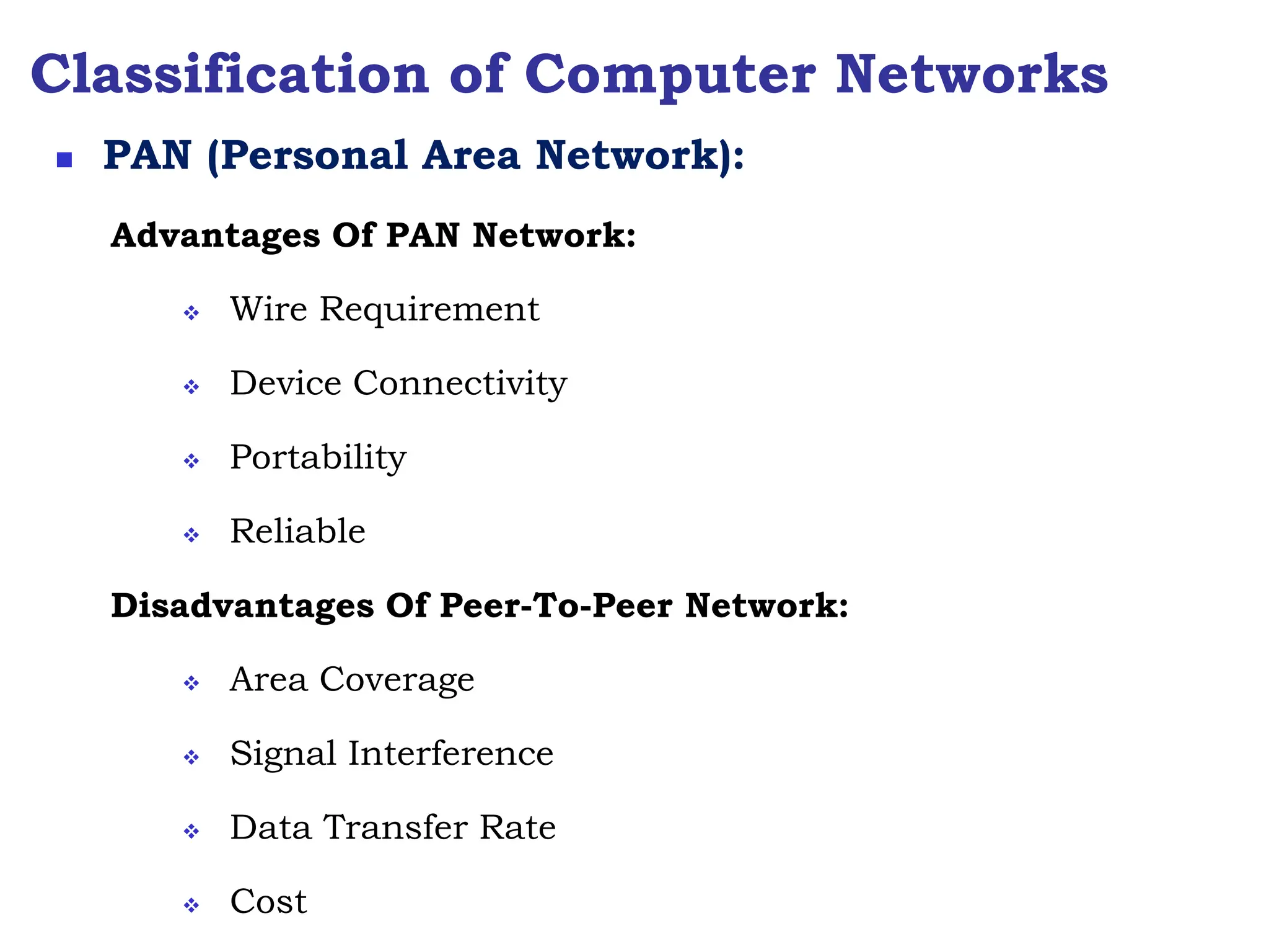 Classification of Computer Networks
Advantages Of PAN Network:
 Wire Requirement
 Device Connectivity
 Portability
 Reliable
Disadvantages Of Peer-To-Peer Network:
 Area Coverage
 Signal Interference
 Data Transfer Rate
 Cost
 PAN (Personal Area Network):
 