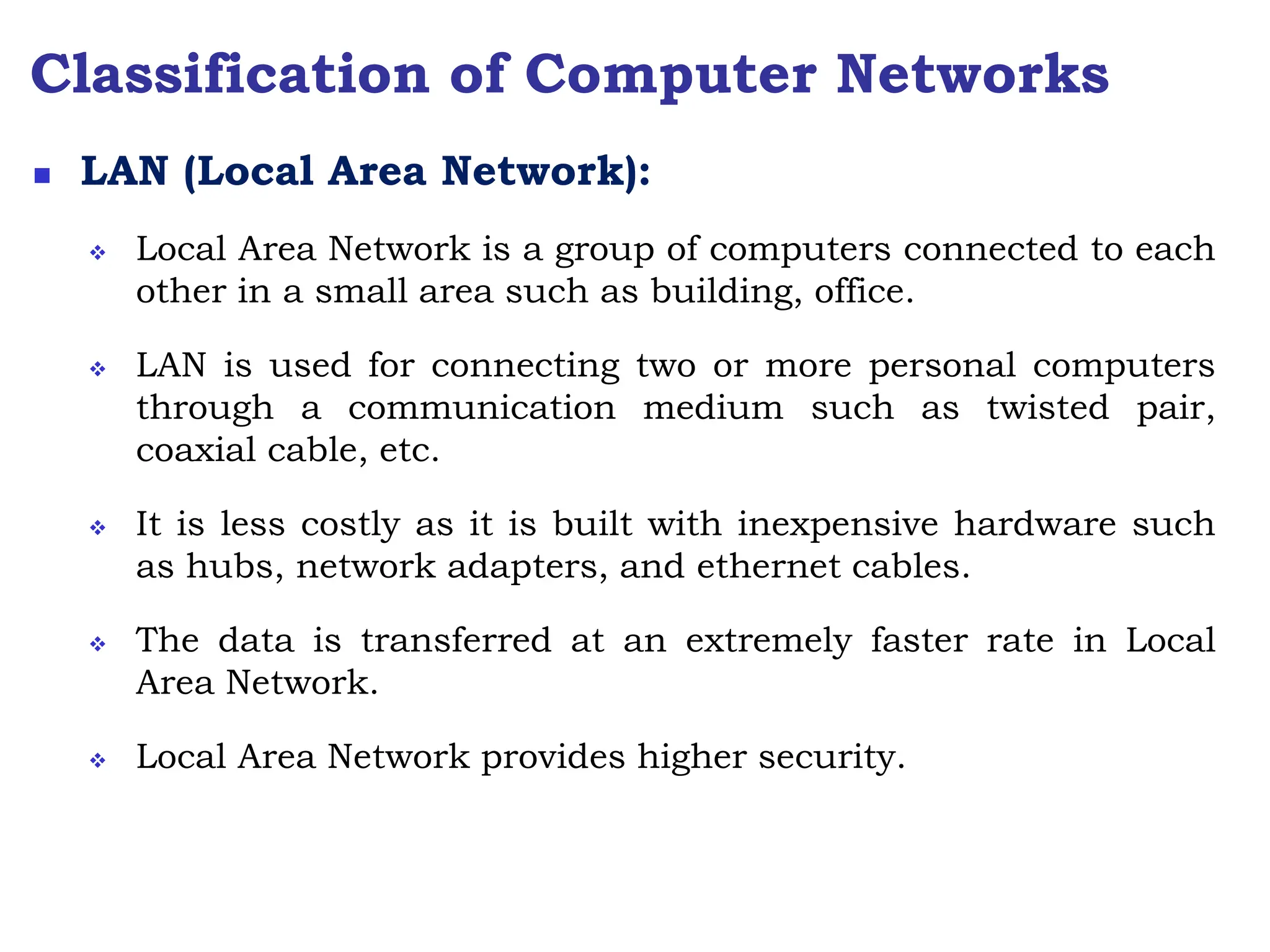 Classification of Computer Networks
 LAN (Local Area Network):
 Local Area Network is a group of computers connected to each
other in a small area such as building, office.
 LAN is used for connecting two or more personal computers
through a communication medium such as twisted pair,
coaxial cable, etc.
 It is less costly as it is built with inexpensive hardware such
as hubs, network adapters, and ethernet cables.
 The data is transferred at an extremely faster rate in Local
Area Network.
 Local Area Network provides higher security.
 