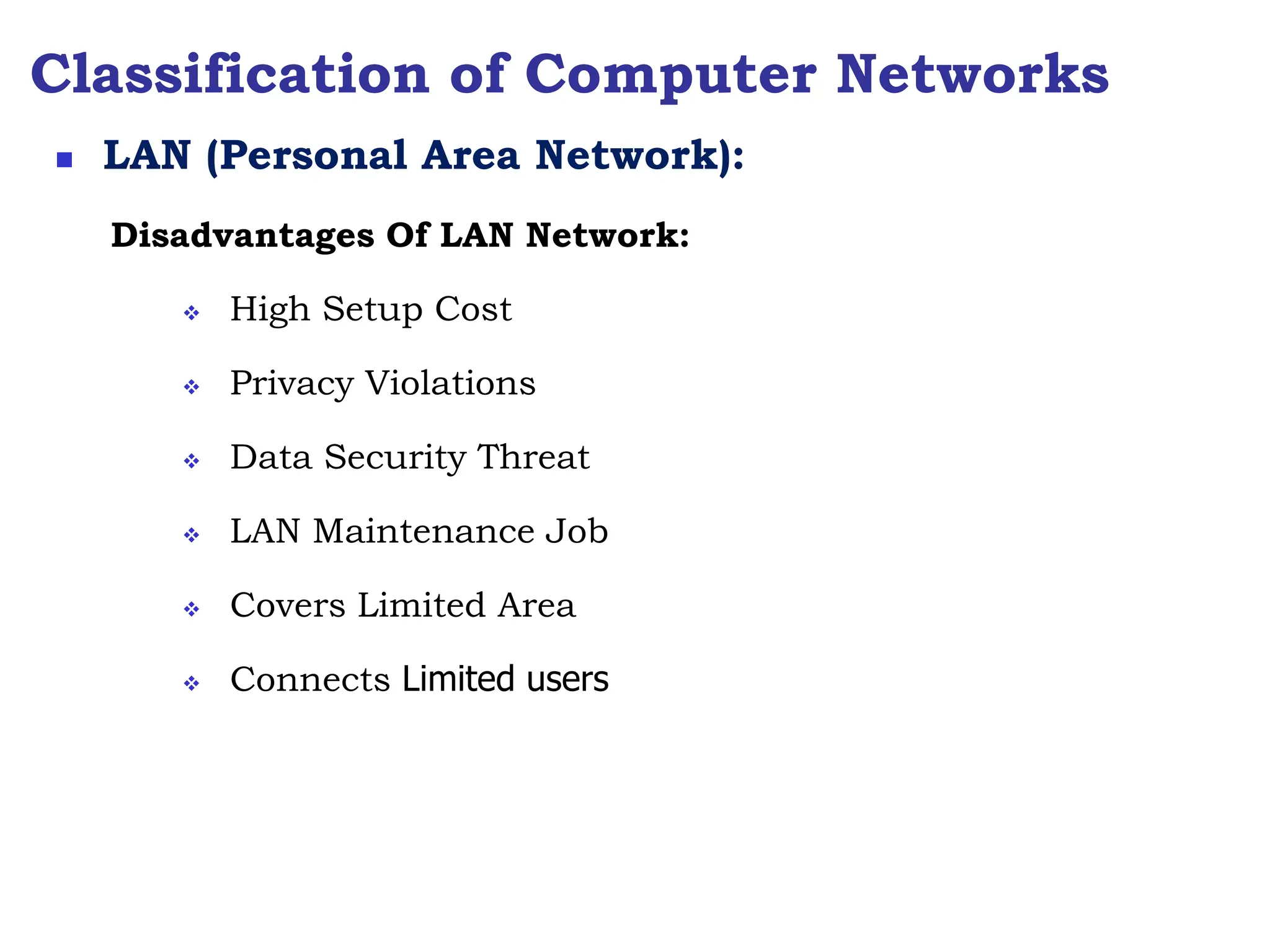 Classification of Computer Networks
Disadvantages Of LAN Network:
 High Setup Cost
 Privacy Violations
 Data Security Threat
 LAN Maintenance Job
 Covers Limited Area
 Connects Limited users
 LAN (Personal Area Network):
 