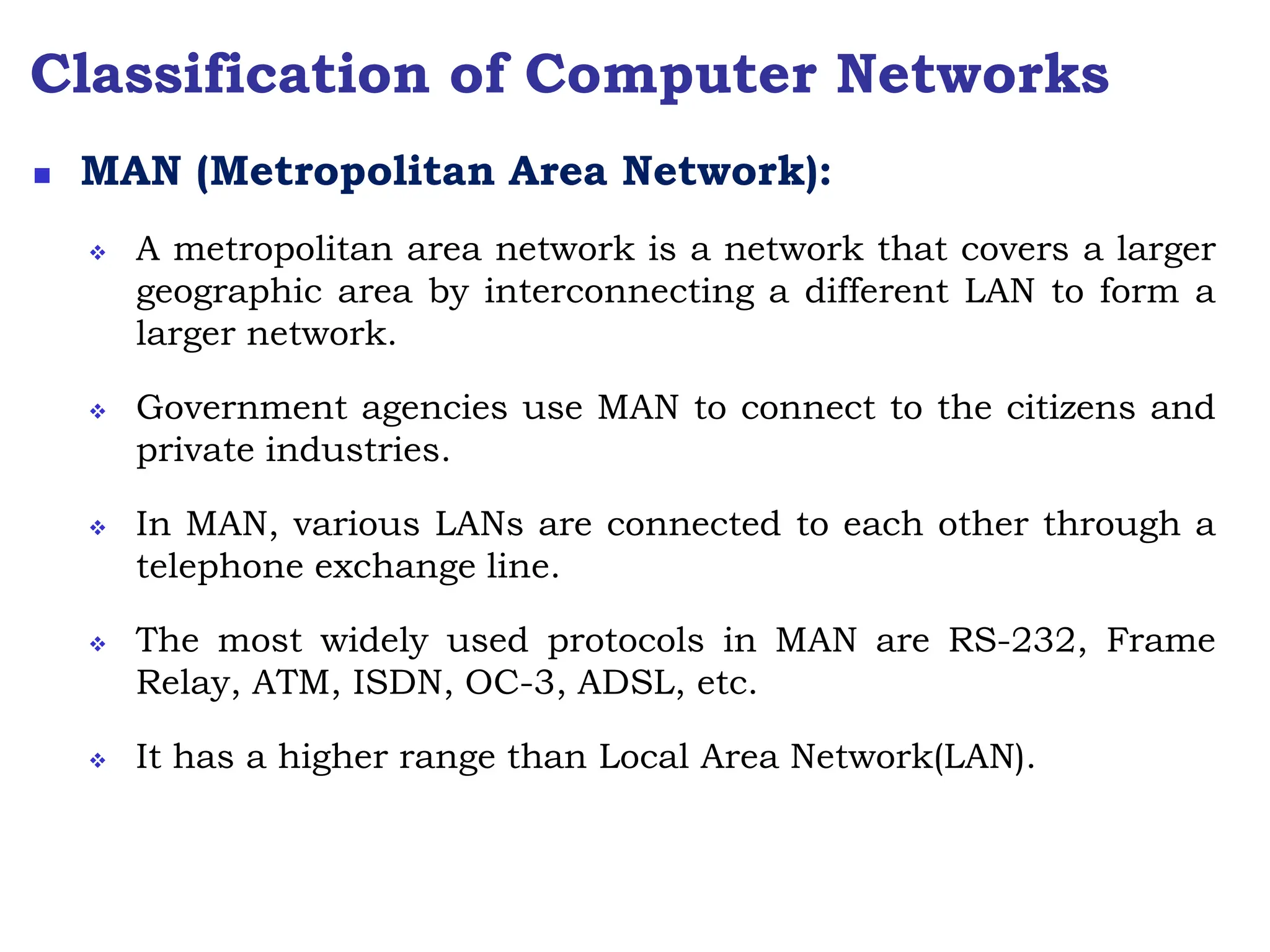 Classification of Computer Networks
 MAN (Metropolitan Area Network):
 A metropolitan area network is a network that covers a larger
geographic area by interconnecting a different LAN to form a
larger network.
 Government agencies use MAN to connect to the citizens and
private industries.
 In MAN, various LANs are connected to each other through a
telephone exchange line.
 The most widely used protocols in MAN are RS-232, Frame
Relay, ATM, ISDN, OC-3, ADSL, etc.
 It has a higher range than Local Area Network(LAN).
 