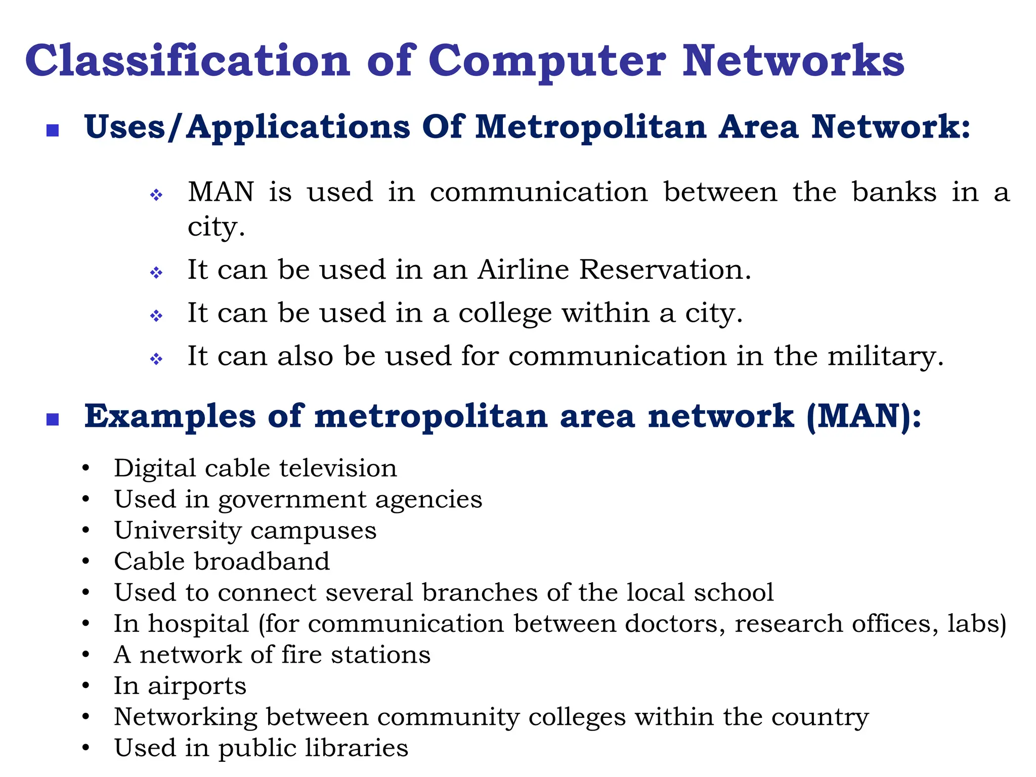 Classification of Computer Networks
 MAN is used in communication between the banks in a
city.
 It can be used in an Airline Reservation.
 It can be used in a college within a city.
 It can also be used for communication in the military.
 Uses/Applications Of Metropolitan Area Network:
 Examples of metropolitan area network (MAN):
• Digital cable television
• Used in government agencies
• University campuses
• Cable broadband
• Used to connect several branches of the local school
• In hospital (for communication between doctors, research offices, labs)
• A network of fire stations
• In airports
• Networking between community colleges within the country
• Used in public libraries
 