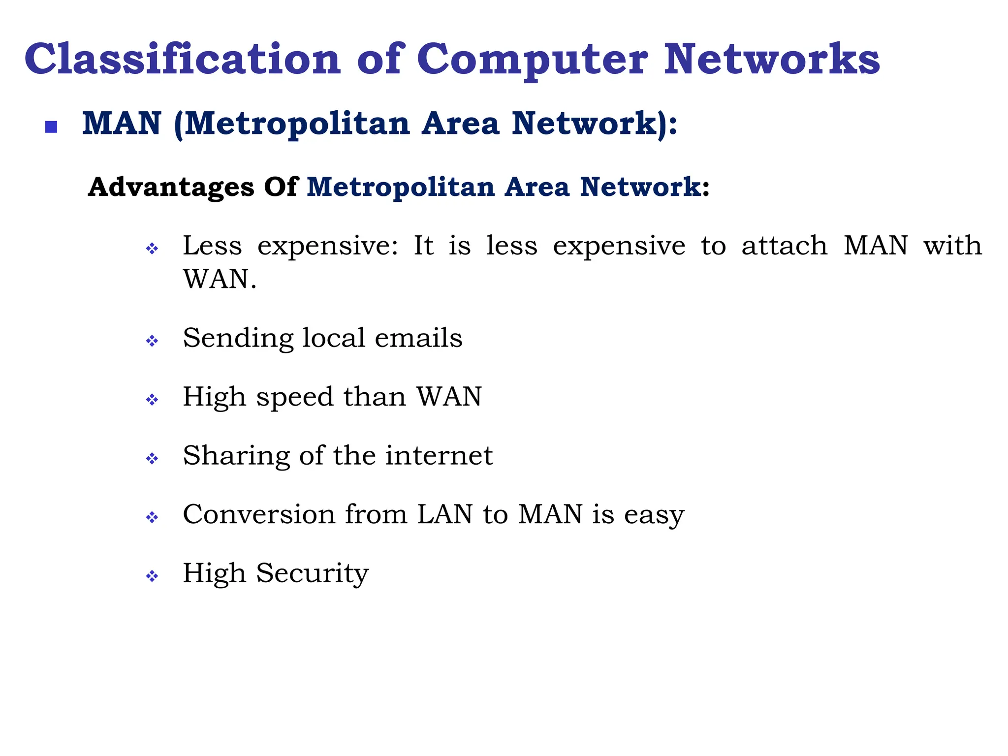 Classification of Computer Networks
Advantages Of Metropolitan Area Network:
 Less expensive: It is less expensive to attach MAN with
WAN.
 Sending local emails
 High speed than WAN
 Sharing of the internet
 Conversion from LAN to MAN is easy
 High Security
 MAN (Metropolitan Area Network):
 