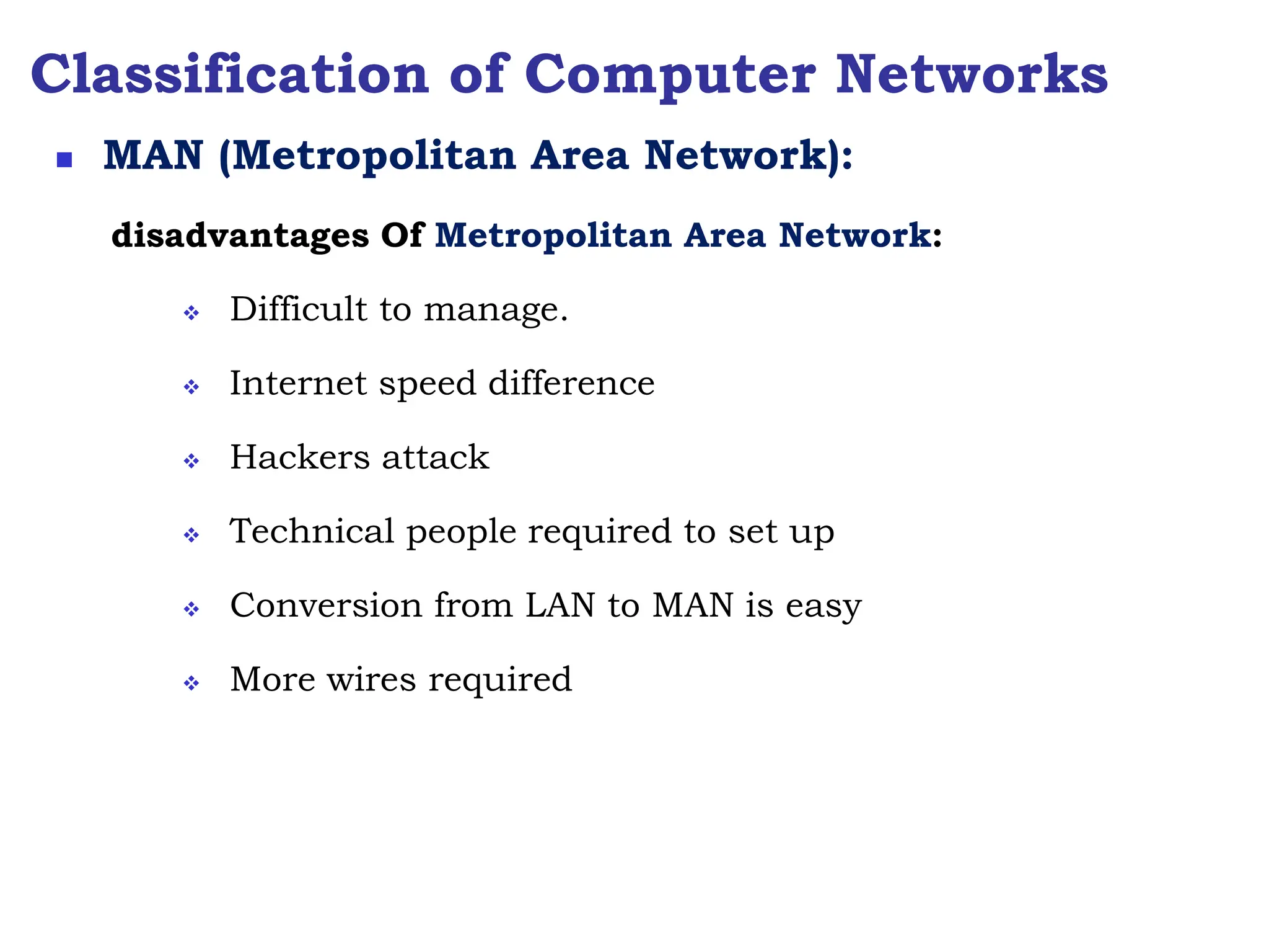 Classification of Computer Networks
disadvantages Of Metropolitan Area Network:
 Difficult to manage.
 Internet speed difference
 Hackers attack
 Technical people required to set up
 Conversion from LAN to MAN is easy
 More wires required
 MAN (Metropolitan Area Network):
 