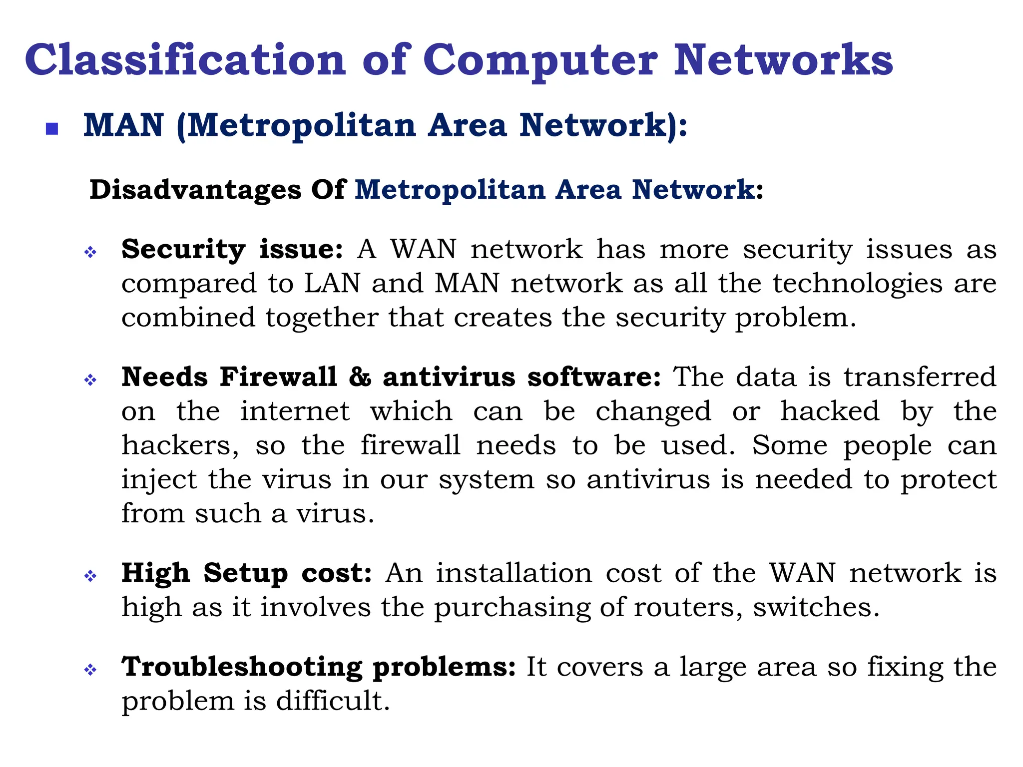 Classification of Computer Networks
Disadvantages Of Metropolitan Area Network:
 Security issue: A WAN network has more security issues as
compared to LAN and MAN network as all the technologies are
combined together that creates the security problem.
 Needs Firewall & antivirus software: The data is transferred
on the internet which can be changed or hacked by the
hackers, so the firewall needs to be used. Some people can
inject the virus in our system so antivirus is needed to protect
from such a virus.
 High Setup cost: An installation cost of the WAN network is
high as it involves the purchasing of routers, switches.
 Troubleshooting problems: It covers a large area so fixing the
problem is difficult.
 MAN (Metropolitan Area Network):
 