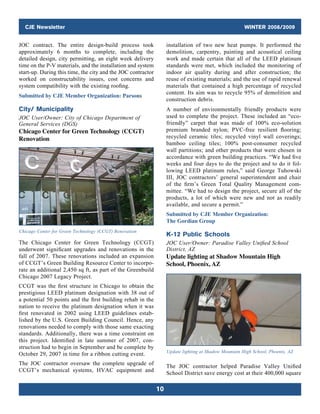 CJE Newsletter WINTER 2008/2009
10
JOC contract. The entire design-build process took
approximately 6 months to complete, including the
detailed design, city permitting, an eight week delivery
time on the P-V materials, and the installation and system
start-up. During this time, the city and the JOC contractor
worked on constructability issues, cost concerns and
­system compatibility with the existing roofing.
Submitted by CJE Member Organization: Parsons
City/ Municipality
JOC User/Owner: City of Chicago Department of
General Services (DGS)
Chicago Center for Green Technology (CCGT)
Renovation
Chicago Center for Green Technology (CCGT) Renovation
The Chicago Center for Green Technology (CCGT)
underwent significant upgrades and renovations in the
fall of 2007. These renovations included an expansion
of CCGT’s Green Building Resource Center to incorpo-
rate an additional 2,450 sq ft, as part of the Greenbuild
Chicago 2007 Legacy Project.
CCGT was the first structure in Chicago to obtain the
prestigious LEED platinum designation with 38 out of
a potential 50 points and the first building rehab in the
nation to receive the platinum designation when it was
first renovated in 2002 using LEED guidelines estab-
lished by the U.S. Green Building Council. Hence, any
renovations needed to comply with those same exacting
standards. Additionally, there was a time constraint on
this project. Identified in late summer of 2007, con-
struction had to begin in September and be complete by
October 29, 2007 in time for a ribbon cutting event.
The JOC contractor oversaw the complete upgrade of
CCGT’s mechanical systems, HVAC equipment and
installation of two new heat pumps. It performed the
demolition, carpentry, painting and acoustical ceiling
work and made certain that all of the LEED platinum
standards were met, which included the monitoring of
indoor air quality during and after construction; the
reuse of existing materials; and the use of rapid renewal
materials that contained a high percentage of recycled
content. Its aim was to recycle 95% of demolition and
construction debris.
A number of environmentally friendly products were
used to complete the project. These included an “eco-
friendly” carpet that was made of 100% eco-solution
premium branded nylon; PVC-free resilient flooring;
recycled ceramic tiles; recycled vinyl wall coverings;
bamboo ceiling tiles; 100% post-consumer recycled
wall partitions; and other products that were chosen in
accordance with green building practices. “We had five
weeks and four days to do the project and to do it fol-
lowing LEED platinum rules,” said George Tuhowski
III, JOC contractors’ general superintendent and chair
of the firm’s Green Total Quality Management com-
mittee. “We had to design the project, secure all of the
products, a lot of which were new and not as readily
available, and secure a permit.”
Submitted by CJE Member Organization:
The Gordian Group
K-12 Public Schools
JOC User/Owner: Paradise Valley Unified School
District, AZ
Update lighting at Shadow Mountain High
School, Phoenix, AZ
Update lighting at Shadow Mountain High School, Phoenix, AZ
The JOC contractor helped Paradise Valley Unified
School District save energy cost at their 400,000 square
 