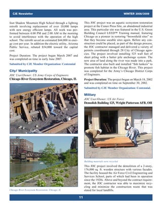 CJE Newsletter WINTER 2008/2009
11
foot Shadow Mountain High School through a lighting
retrofit involving replacement of over 10,000 lamps
with new energy efficient lamps. All work was per-
formed between 4:00 PM and 2:00 AM in the morning
to avoid interference with the operation of the high
school. The retrofit saved an estimated $44,000 in ener-
gy cost per year. In addition the electric utility, Arizona
Public Service, rebated $54,000 toward the capital
cost.
Project Duration: The project began March 2007 and
was completed on time in early June 2007.
Submitted by CJE Member Organization: Centennial
City/ Municipality
JOC User/Owner: US Army Corps of Engineers
Chicago River Ecosystem Restoration, Chicago, IL
Chicago River Ecosystem Restoration, Chicago, IL
This JOC project was an aquatic ecosystem restoration
project at the Cuneo Press Site, an abandoned industrial
area. This particular site was featured in the U.S. Green
Building Council LEED™ Training manual, featuring
Chicago as a pioneer in restoring “brownfield sites” so
that they become useable sites again. Before any con-
struction could be placed, as part of the design process,
the JOC contractor managed and delivered a variety of
permits coordinated through 28 City of Chicago agen-
cies. The project involved installing 525 wall feet of
sheet piling with a batter pile anchorage system. The
new area of land along the river was made into a park.
The contractor also built and installed “fish lunkers” to
promote fish habitat in the Chicago River. This project
was completed for the Army’s Chicago District Corps
of Engineers.
Project Duration: The project began on March 18, 2002
and was completed on time on September 30, 2002.
Submitted by CJE Member Organization: Centennial.
Military
JOC User/Owner: US Air Force
Demolish Building 125, Wright Patterson AFB, OH
Building materials were recycled.
This JOC project involved the demolition of a 2-story,
176,000 sq. ft. wooden structure with various facades.
The facility housed the Air Force Civil Engineering and
Services School, parts of which had been in ­operation
since the 1920s. Above and beyond the contract require-
ment, the JOC contractor was able to maximize recy-
cling and minimize the construction waste that was
slated for local landfills.
 