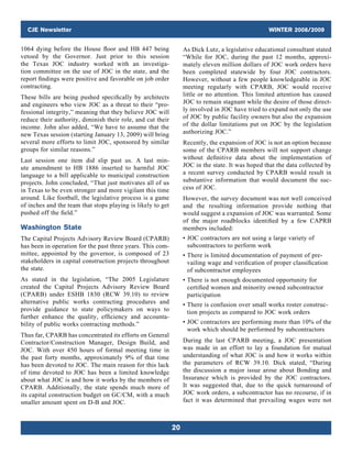 CJE Newsletter WINTER 2008/2009
20
1064 dying before the House floor and HB 447 being
vetoed  by  the Governor. Just prior to this session
the Texas JOC industry worked with an investiga-
tion ­committee on the use of JOC in the state, and the
report findings were positive and favorable on job order
­contracting.
These bills are being pushed specifically by architects
and engineers who view JOC as a threat to their “pro-
fessional integrity,” meaning that they believe JOC will
reduce their authority, diminish their role, and cut their
income. John also added, “We have to assume that the
new Texas session (starting January 13, 2009) will bring
several more efforts to limit JOC, sponsored by similar
groups for similar reasons.”
Last session one item did slip past us. A last min-
ute amendment to HB 1886 inserted to harmful JOC
­
language to a bill applicable to municipal construction
projects. John concluded, “That just motivates all of us
in Texas to be even stronger and more vigilant this time
around. Like football, the legislative process is a game
of inches and the team that stops playing is likely to get
pushed off the field.”
Washington State
The Capital Projects Advisory Review Board (CPARB)
has been in operation for the past three years. This com-
mittee, appointed by the governor, is composed of 23
stakeholders in capital construction projects throughout
the state.
As stated in the legislation, “The 2005 Legislature
created the Capital Projects Advisory Review Board
(CPARB) under ESHB 1830 (RCW 39.10) to review
alternative public works contracting procedures and
provide guidance to state policymakers on ways to
­further enhance the quality, efficiency and accounta­
bility of public works contracting methods.”
Thus far, CPARB has concentrated its efforts on General
Contractor/Construction Manager, Design Build, and
JOC. With over 450 hours of formal meeting time in
the past forty months, approximately 9% of that time
has been devoted to JOC. The main reason for this lack
of time devoted to JOC has been a limited knowledge
about what JOC is and how it works by the members of
CPARB. Additionally, the state spends much more of
its capital construction budget on GC/CM, with a much
smaller amount spent on D-B and JOC.
As Dick Lutz, a legislative educational consultant stated
“While for JOC, during the past 12 months, approxi-
mately eleven million dollars of JOC work orders have
been completed statewide by four JOC contractors.
However, without a few people knowledgeable in JOC
meeting regularly with CPARB, JOC would receive
little or no attention. This limited attention has caused
JOC to remain stagnant while the desire of those direct-
ly involved in JOC have tried to expand not only the use
of JOC by public facility owners but also the expansion
of the dollar limitations put on JOC by the legislation
authorizing JOC.”
Recently, the expansion of JOC is not an option because
some of the CPARB members will not support change
without definitive data about the implementation of
JOC in the state. It was hoped that the data collected by
a recent survey conducted by CPARB would result in
substantive information that would document the suc-
cess of JOC.
However, the survey document was not well conceived
and the resulting information provide nothing that
would suggest a expansion of JOC was warranted. Some
of the major roadblocks identified by a few CAPRB
members included:
• JOC contractors are not using a large variety of
­subcontractors to perform work
• There is limited documentation of payment of pre-
vailing wage and verification of proper classification
of subcontractor employees
• There is not enough documented opportunity for
certified women and minority owned subcontractor
participation
• There is confusion over small works roster construc-
tion projects as compared to JOC work orders
• JOC contractors are performing more than 10% of the
work which should be performed by subcontractors
During the last CPARB meeting, a JOC presentation
was made in an effort to lay a foundation for mutual
understanding of what JOC is and how it works within
the parameters of RCW 39.10. Dick stated, “During
the discussion a major issue arose about Bonding and
Insurance which is provided by the JOC contractors.
It was suggested that, due to the quick turnaround of
JOC work orders, a subcontractor has no recourse, if in
fact it was determined that prevailing wages were not
 