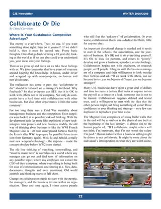 CJE Newsletter WINTER 2008/2009
22
who still fear the “unknown” of collaboration. Or even
worse, collaboration that is one-sided (all for them, little
for anyone else).
An important directional change is needed and it needs
to start in the schools, the associations, and the jour-
nals of business. It’s OK not to do everything yourself.
It’s OK to look for partners, and others to “jointly”
develop and grow a business, a product, or a technology.
Collaboration begins not with engineers, or research
people, or IT people. It begins with the business manag-
ers of a company and their willingness to look outside
their fortress and ask, “If we work with others, can we
become better, can we become different, can we become
stronger?”
Many U.S. businesses have spent a great deal of dollars
and time to create a culture that looks at anyone not on
the payroll as a threat or a leak; someone that is not to
be trusted. Collaboration requires defined and tested
trust, and a willingness to start with the idea that the
other person might just bring something of value! Have
confidence in your thinking and strategy – very few can
duplicate or reproduce your true value.
The Maginot Line companies of today build walls that
in the end will be as useless as the physical one built at
the beginning of the last century. It almost ties to the
human psyche of, “If I collaborate, maybe others will
not think I’m important, that I’m not worth the salary
I’m paid.” Human nature within a business setting might
be driven to not collaborate. It might be more about the
individual’s introspection on what they are worth alone,
Where Is Your Sustainable Competitive
Advantage?
The enemy is everywhere. Trust no one. If you want
something done right, then do it yourself. If we didn’t
build it, then it must be second rate. Pretty basic
thoughts. Ones that go back to being a 10 year old, look-
ing at the world as if no one else could ever understand
you, your ideas and your feelings.
Then as we grow up and move on we take these feelings
with us. We join companies that have years of structure
around keeping the knowledge in-house, under cover
and wrapped up with non-competes, exclusives and
non-disclosures.
The realization has come to pass that “collaborate or
die” should be tattooed on a manager’s forehead. Why
foreheads? So that everyone can SEE that it is OK to
work with others not in the company. Not only do com-
panies have a hard time with collaboration with other
businesses, but also other departments within the same
company!
For too long there was a Cold War mentality about
­management, business and the competition. Even suppli-
ers were looked at as possible leaks of thinking. With the
development path (or more like explosion) of new tech-
nologies, new players and new business models, the old
way of thinking about business is like the WWI French
Maginot Line (a 100 mile underground fortress built by
the French after WWI to prepare for possible future inva-
sion from Germany again). Well, lo-and-behold, a really
neat new weapon/technology – the airplane – made the
concept obsolete before WW2 even started.
The old line thinking of trenching, stonewalling, and
“must be made here” is worthless in a world where any
manager can go out and find tons of information on
any possible topic; where any employee can e-mail the
CEO of their company; where everything is being built
for ease of communications and sharing (i.e. files, data,
documents, thoughts and even emotions). Old world
controls and thinking starts to fall short.
Change on collaboration needs to start with the people,
the managers, and the business drivers within an orga-
nization. Time and time again, I come across people
Collaborate Or Die
By David Carrithers
 