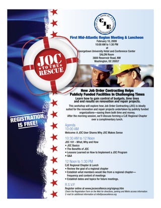 First Mid-Atlantic Region Meeting  Luncheon
February 10, 2009
10:00 AM to 1:30 PM
at
Georgetown University Hotel and Conference Center
SALON Room
3800 Reservoir Road, NW
Washington, DC 20057
How Job Order Contracting Helps
Publicly Funded Facilities In Challenging Times
Learn how to gain control of budgets, time lines
and end results on renovation and repair projects.
This workshop will explore how Job Order Contracting (JOC) is ideally
suited for the renovation and repair projects undertaken by publicly funded
organizations—saving them both time and money.
After the morning session, we’ll discuss forming a CJE Regional Chapter
over a complimentary lunch.
Agenda
10:00 AM
Welcome: A JOC User Shares Why JOC Makes Sense
10:30 AM to 12 Noon
JOC 101 - What, Why and How
12 Noon to 1:30 PM
frequency and content of meetings
R.S.V.P.
Register online at www.jocexcellence.org/signup.htm
Check the Registration Form on the Web for directions, parking and Metro access information.
E-mail for additional information at info@jocexcellence.org
JOCT O T H E
RESCUE
REGISTRATION
IS FREE!
 