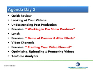Agenda Day 2
• Quick Review
• Looking at Your Videos!
• Understanding Post Production
• Exercise: “ Working in Pro Show Producer”
• Lunch
• Exercise: “ Demo of Premier & After Effects”
• Video Channels
• Exercise: “ Creating Your Video Channel”
• Optimizing, Uploading & Promoting Videos
• YouTube Analytics
 